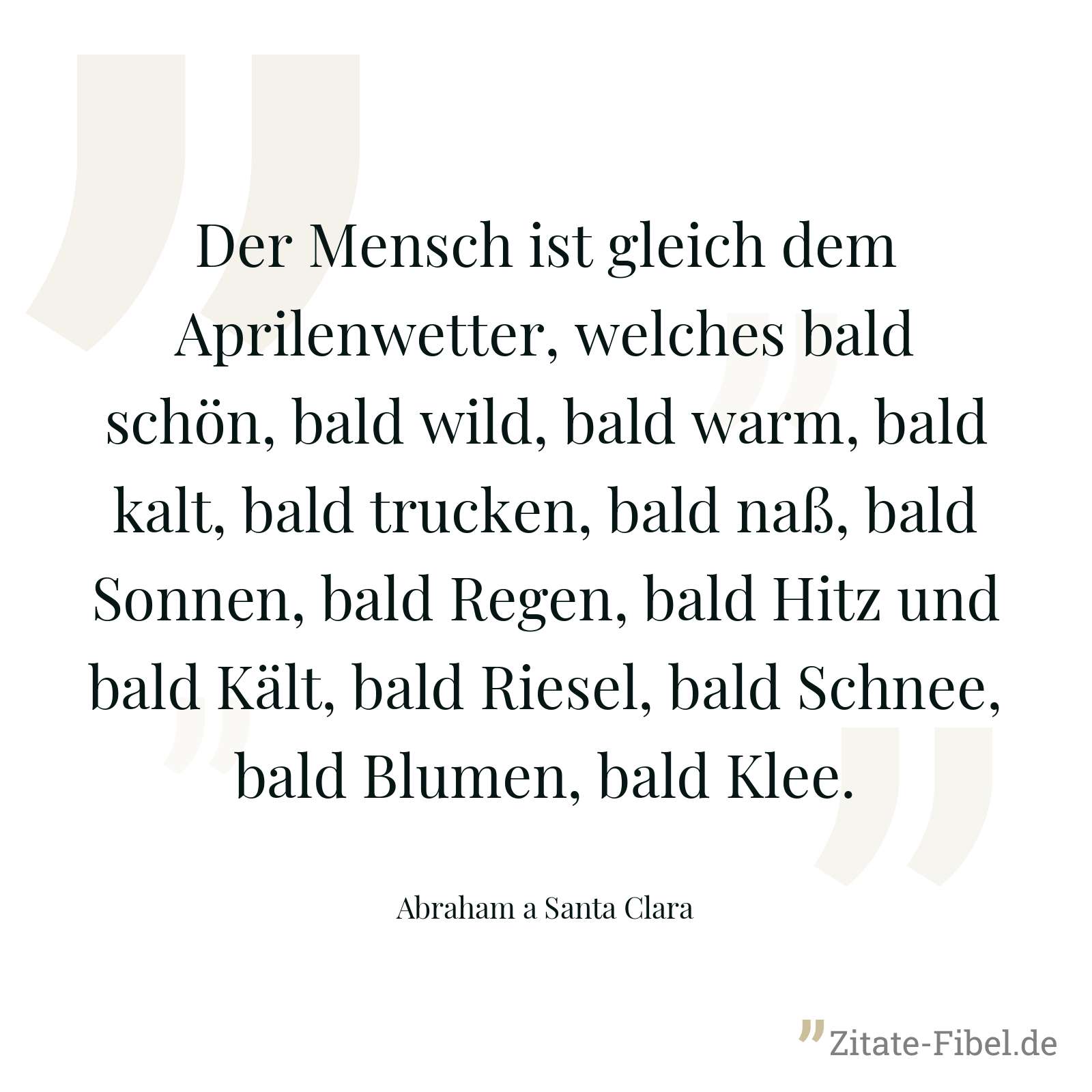 Der Mensch ist gleich dem Aprilenwetter, welches bald schön, bald wild, bald warm, bald kalt, bald trucken, bald naß, bald Sonnen, bald Regen, bald Hitz und bald Kält, bald Riesel, bald Schnee, bald Blumen, bald Klee. - Abraham a Santa Clara