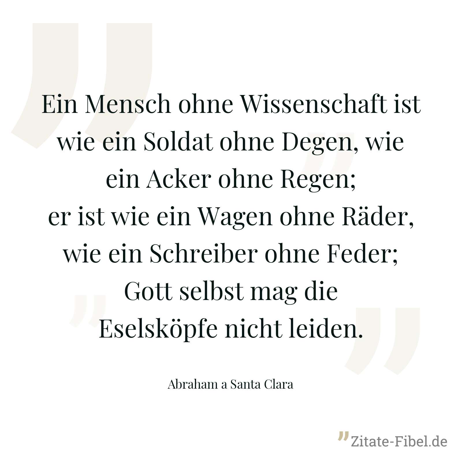 Ein Mensch ohne Wissenschaft ist wie ein Soldat ohne Degen, wie ein Acker ohne Regen; er ist wie ein Wagen ohne Räder, wie ein Schreiber ohne Feder; Gott selbst mag die Eselsköpfe nicht leiden. - Abraham a Santa Clara