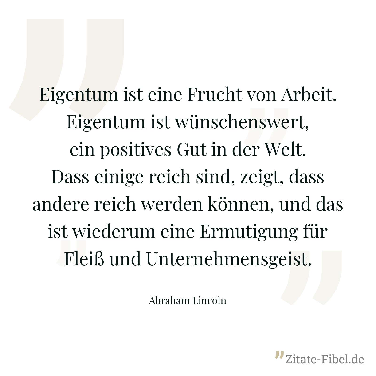 Eigentum ist eine Frucht von Arbeit. Eigentum ist wünschenswert, ein positives Gut in der Welt. Dass einige reich sind, zeigt, dass andere reich werden können, und das ist wiederum eine Ermutigung für Fleiß und Unternehmensgeist. - Abraham Lincoln