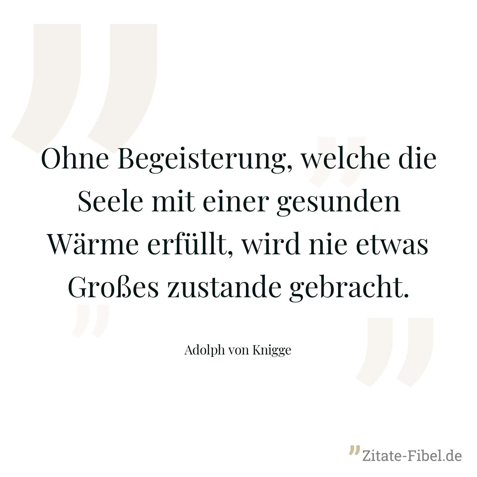 Ohne Begeisterung, welche die Seele mit einer gesunden Wärme erfüllt, wird nie etwas Großes zustande gebracht. - Adolph von Knigge