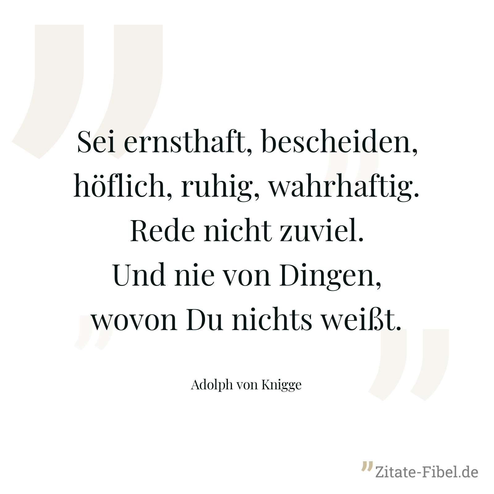 Sei ernsthaft, bescheiden, höflich, ruhig, wahrhaftig. Rede nicht zuviel. Und nie von Dingen, wovon Du nichts weißt. - Adolph von Knigge