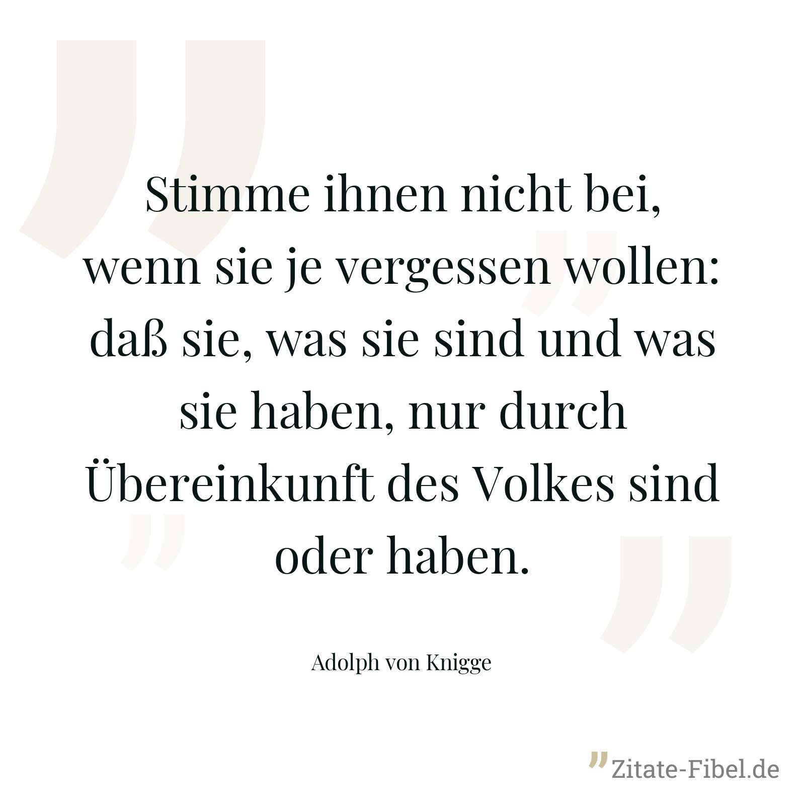 Stimme ihnen nicht bei, wenn sie je vergessen wollen: daß sie, was sie sind und was sie haben, nur durch Übereinkunft des Volkes sind oder haben. - Adolph von Knigge
