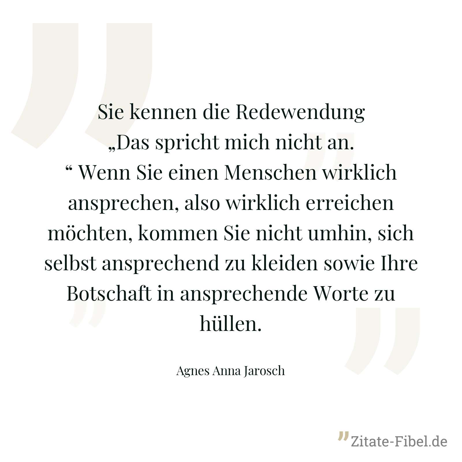 Sie kennen die Redewendung „Das spricht mich nicht an.“ Wenn Sie einen Menschen wirklich ansprechen, also wirklich erreichen möchten, kommen Sie nicht umhin, sich selbst ansprechend zu kleiden sowie Ihre Botschaft in ansprechende Worte zu hüllen. - Agnes Anna Jarosch