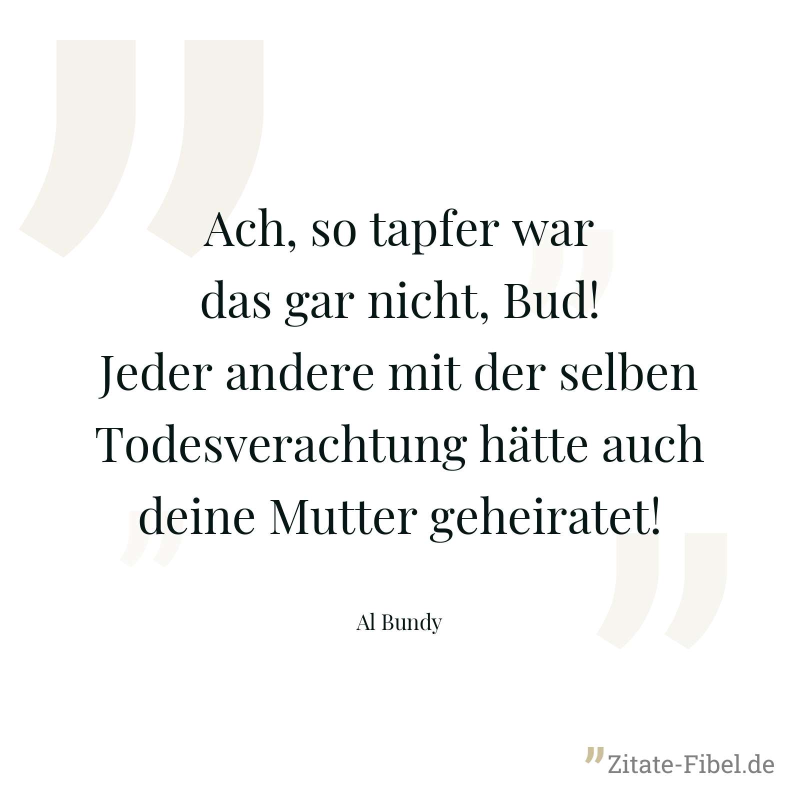 Ach, so tapfer war das gar nicht, Bud! Jeder andere mit der selben Todesverachtung hätte auch deine Mutter geheiratet! - Al Bundy