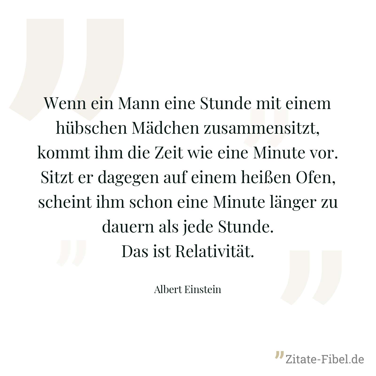 Wenn ein Mann eine Stunde mit einem hübschen Mädchen zusammensitzt, kommt ihm die Zeit wie eine Minute vor. Sitzt er dagegen auf einem heißen Ofen, scheint ihm schon eine Minute länger zu dauern als jede Stunde. Das ist Relativität. - Albert Einstein