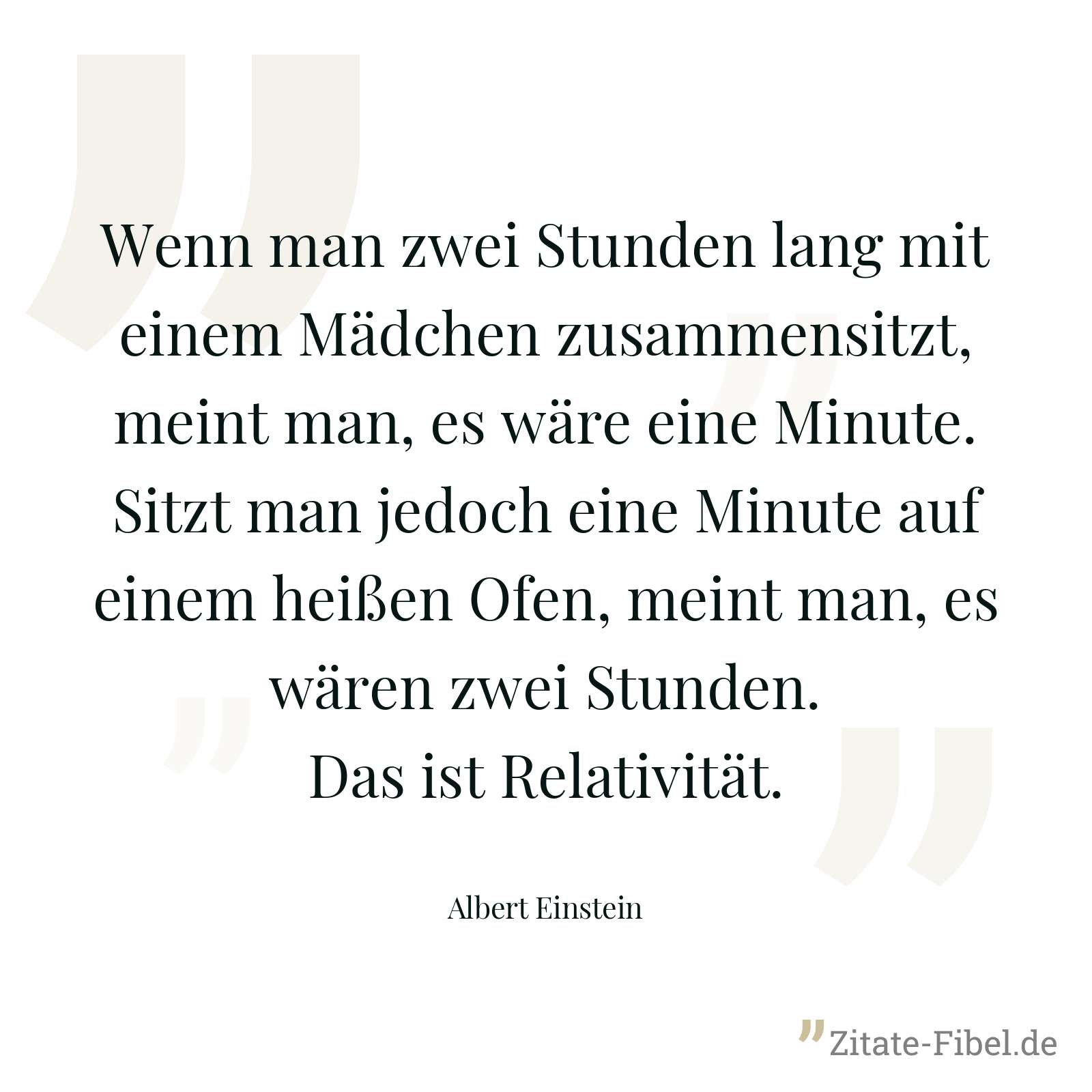 Wenn man zwei Stunden lang mit einem Mädchen zusammensitzt, meint man, es wäre eine Minute. Sitzt man jedoch eine Minute auf einem heißen Ofen, meint man, es wären zwei Stunden. Das ist Relativität. - Albert Einstein