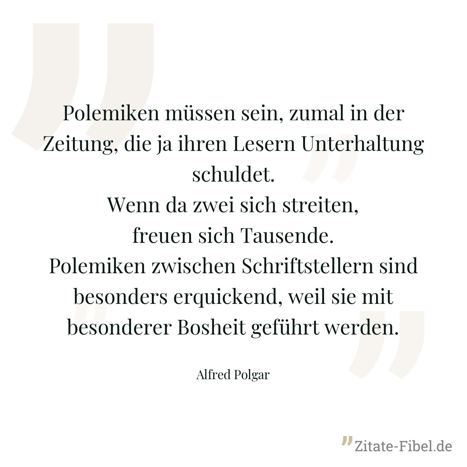 Polemiken müssen sein, zumal in der Zeitung, die ja ihren Lesern Unterhaltung schuldet. Wenn da zwei sich streiten, freuen sich Tausende. Polemiken zwischen Schriftstellern sind besonders erquickend, weil sie mit besonderer Bosheit geführt werden. - Alfred Polgar
