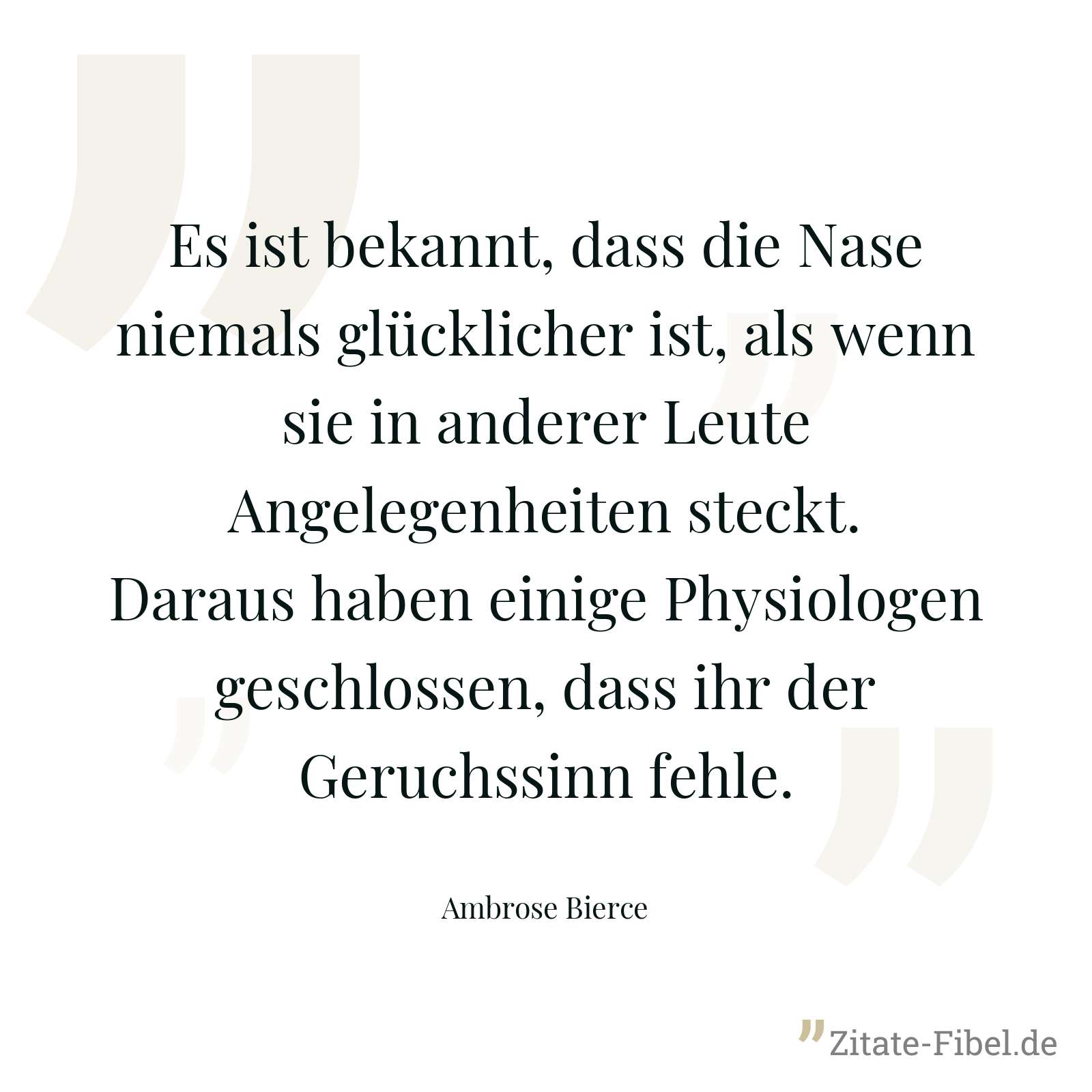 Es ist bekannt, dass die Nase niemals glücklicher ist, als wenn sie in anderer Leute Angelegenheiten steckt. Daraus haben einige Physiologen geschlossen, dass ihr der Geruchssinn fehle. - Ambrose Bierce