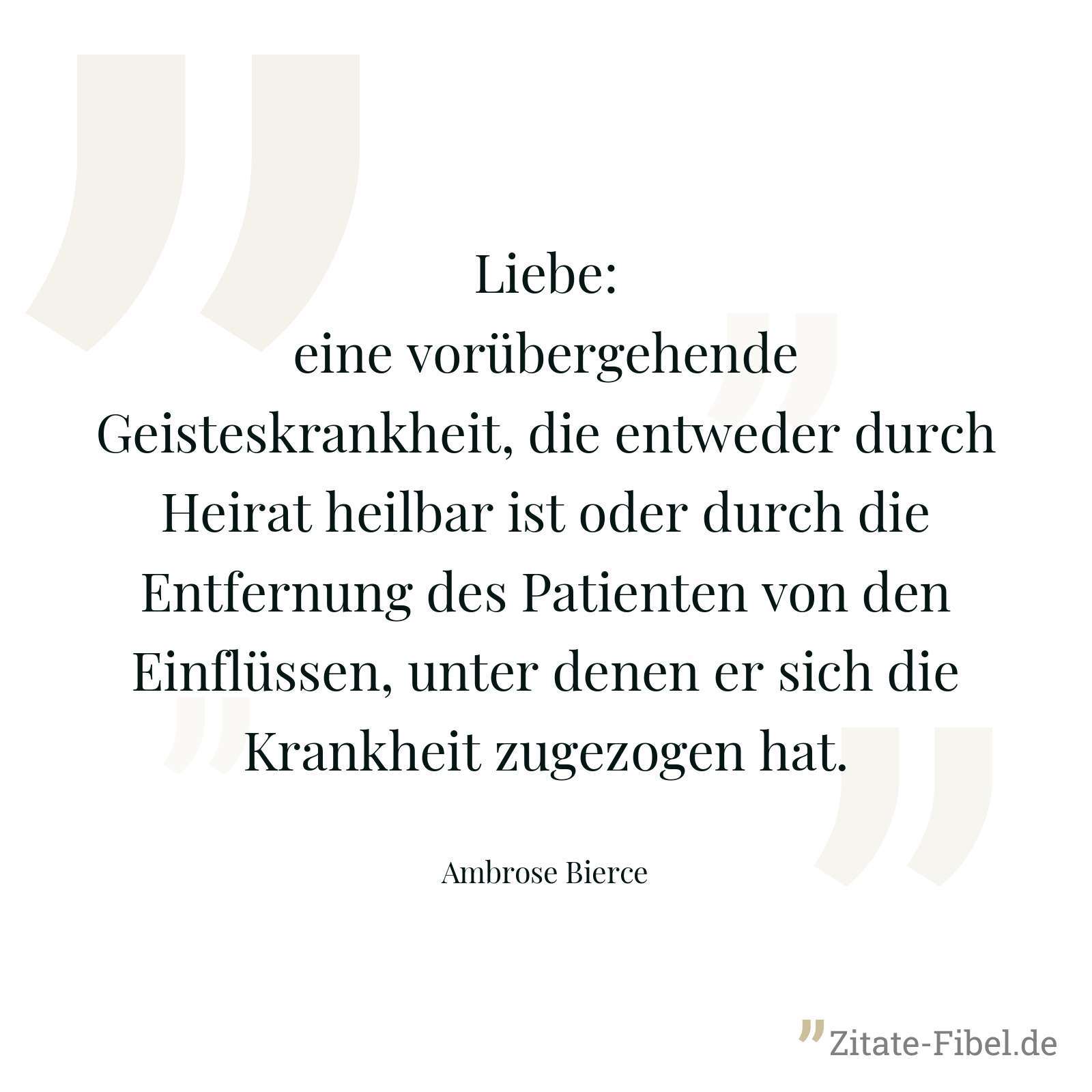 Liebe: eine vorübergehende Geisteskrankheit, die entweder durch Heirat heilbar ist oder durch die Entfernung des Patienten von den Einflüssen, unter denen er sich die Krankheit zugezogen hat. - Ambrose Bierce