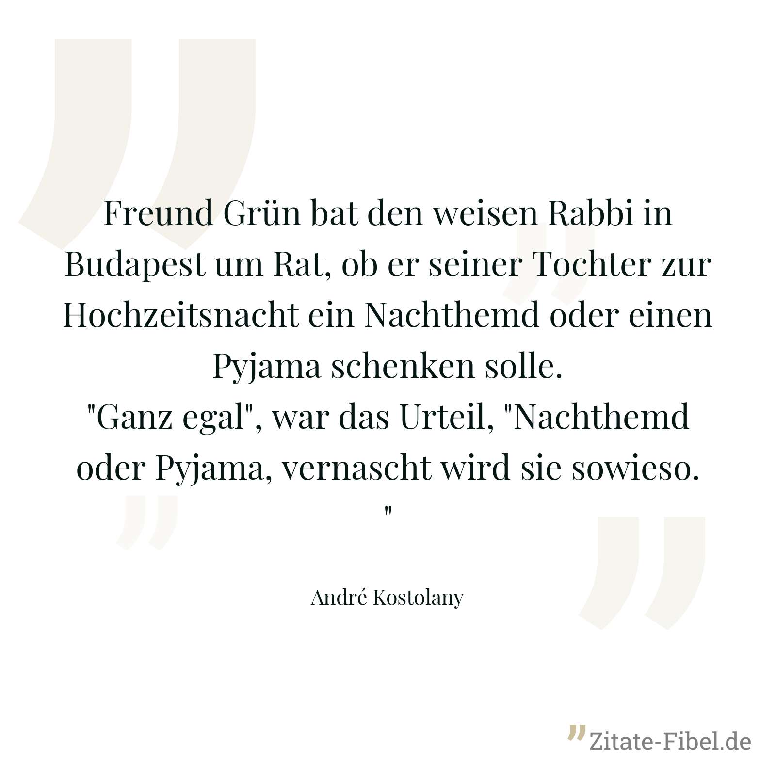 Freund Grün bat den weisen Rabbi in Budapest um Rat, ob er seiner Tochter zur Hochzeitsnacht ein Nachthemd oder einen Pyjama schenken solle. "Ganz egal", war das Urteil, "Nachthemd oder Pyjama, vernascht wird sie sowieso." - André Kostolany