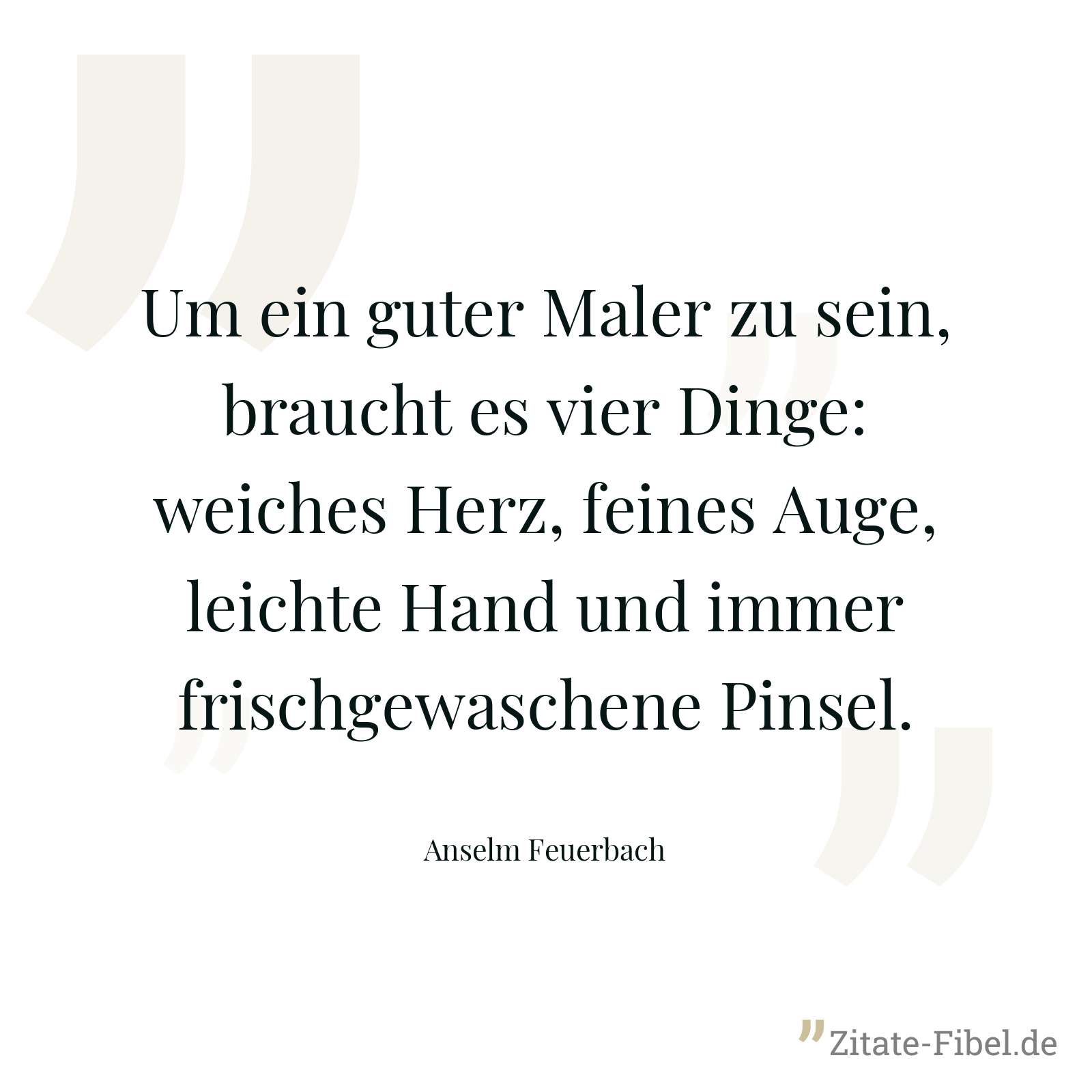 Um ein guter Maler zu sein, braucht es vier Dinge: weiches Herz, feines Auge, leichte Hand und immer frischgewaschene Pinsel. - Anselm Feuerbach