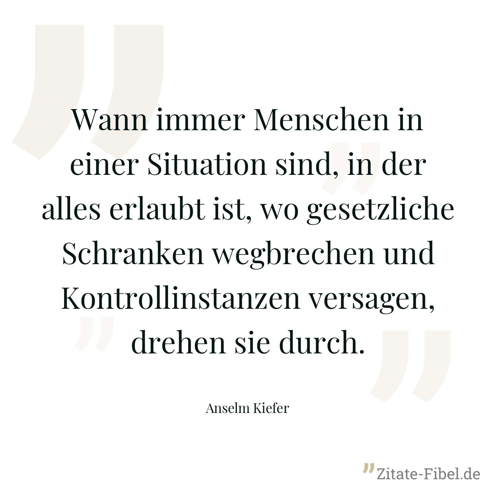Wann immer Menschen in einer Situation sind, in der alles erlaubt ist, wo gesetzliche Schranken wegbrechen und Kontrollinstanzen versagen, drehen sie durch. - Anselm Kiefer