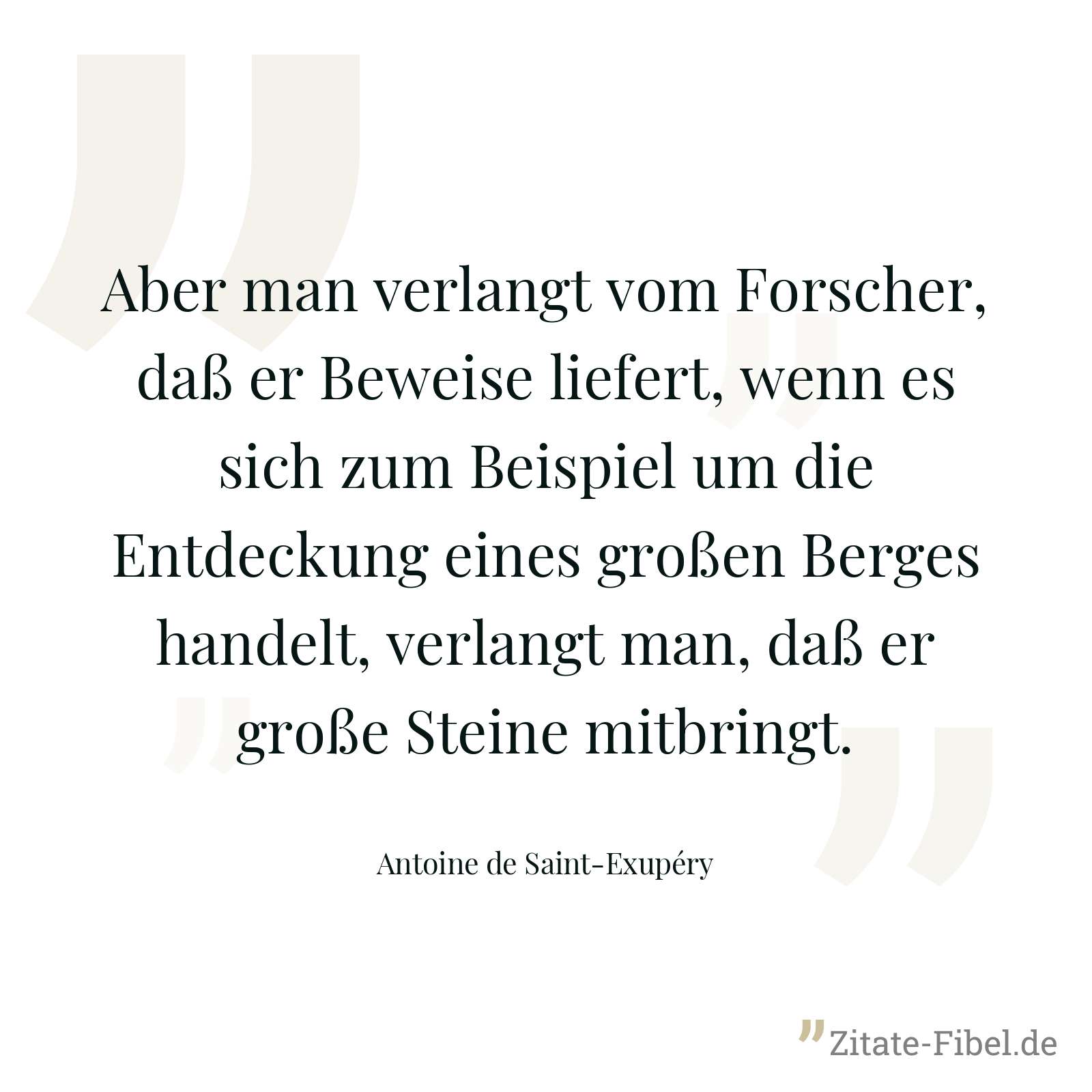 Aber man verlangt vom Forscher, daß er Beweise liefert, wenn es sich zum Beispiel um die Entdeckung eines großen Berges handelt, verlangt man, daß er große Steine mitbringt. - Antoine de Saint-Exupéry
