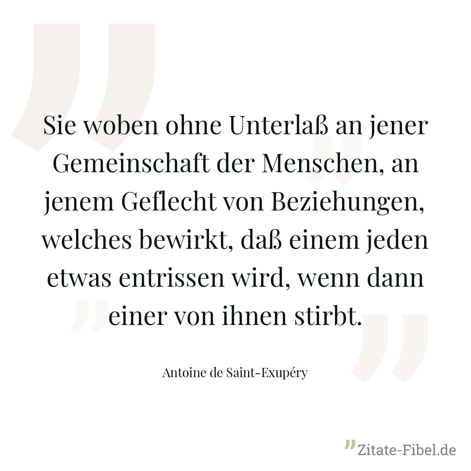 Sie woben ohne Unterlaß an jener Gemeinschaft der Menschen, an jenem Geflecht von Beziehungen, welches bewirkt, daß einem jeden etwas entrissen wird, wenn dann einer von ihnen stirbt. - Antoine de Saint-Exupéry