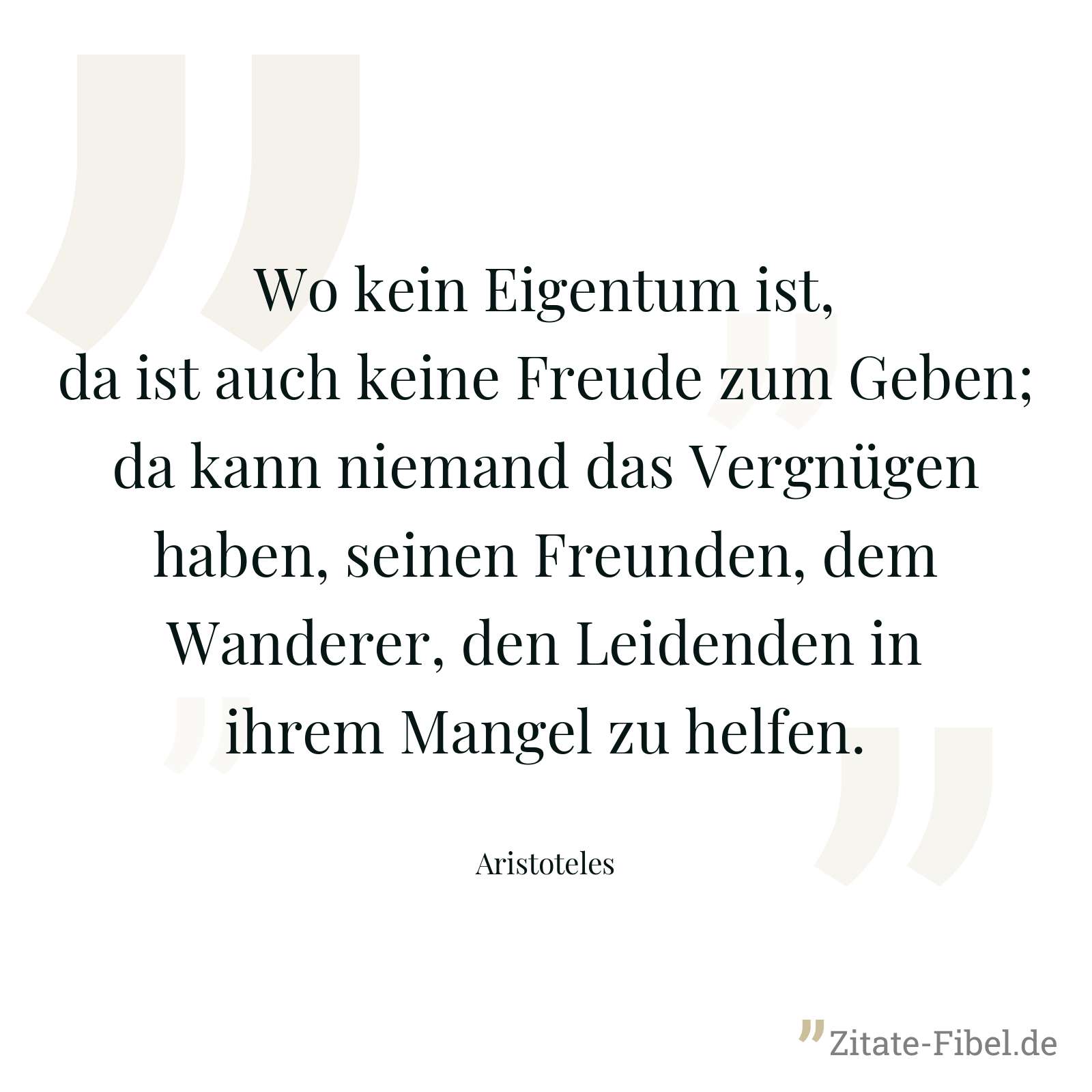 Wo kein Eigentum ist, da ist auch keine Freude zum Geben; da kann niemand das Vergnügen haben, seinen Freunden, dem Wanderer, den Leidenden in ihrem Mangel zu helfen. - Aristoteles