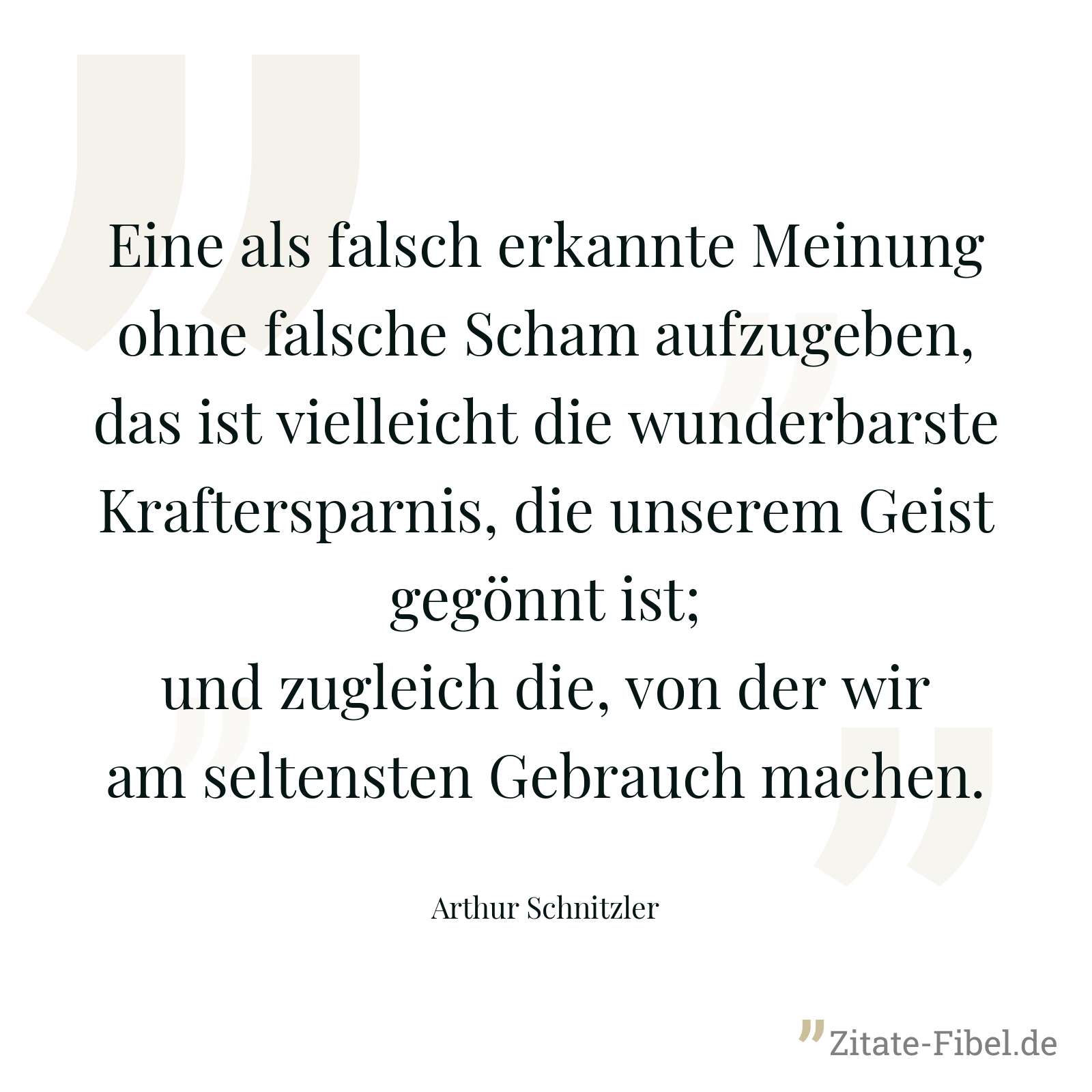Eine als falsch erkannte Meinung ohne falsche Scham aufzugeben, das ist vielleicht die wunderbarste Kraftersparnis, die unserem Geist gegönnt ist; und zugleich die, von der wir am seltensten Gebrauch machen. - Arthur Schnitzler
