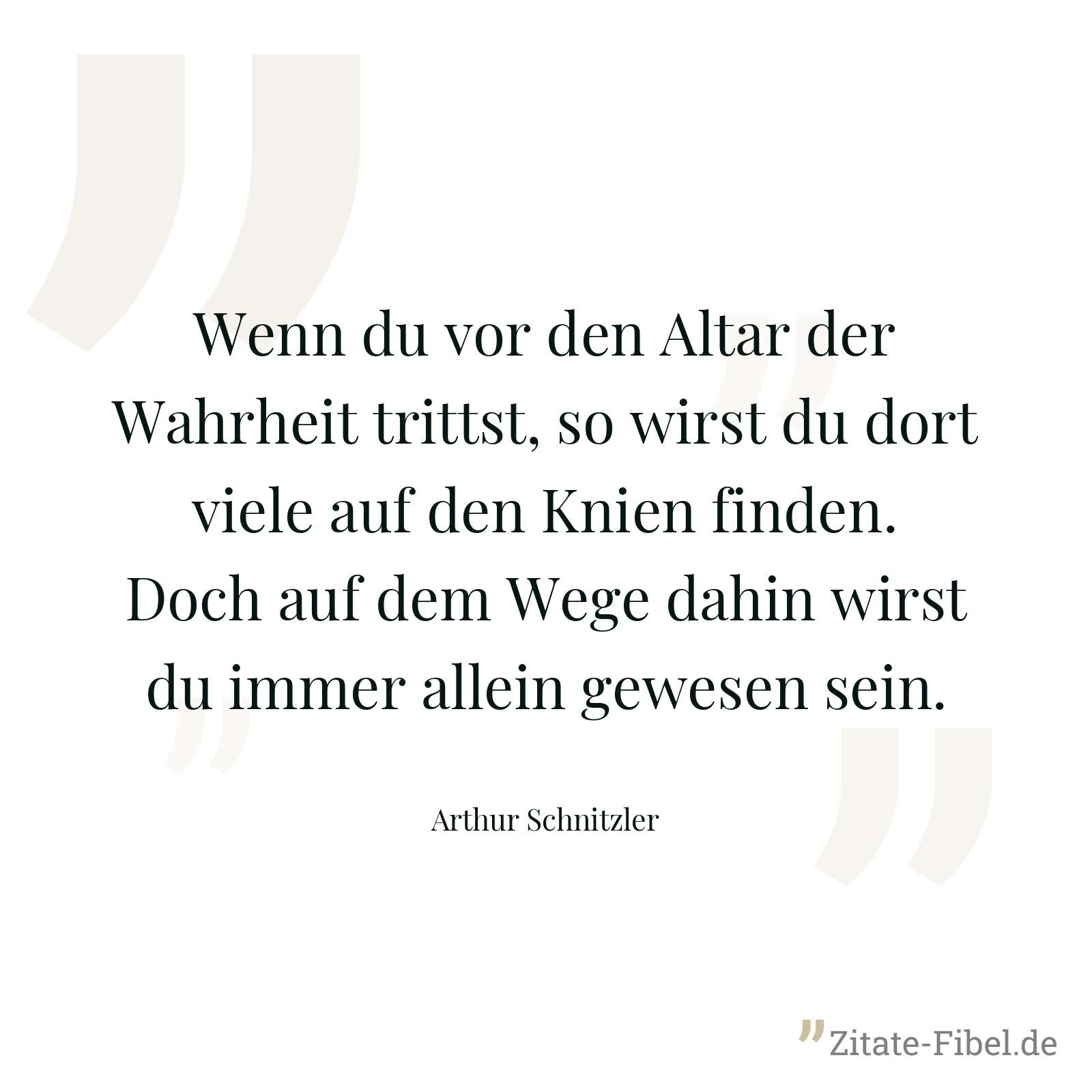 Wenn du vor den Altar der Wahrheit trittst, so wirst du dort viele auf den Knien finden. Doch auf dem Wege dahin wirst du immer allein gewesen sein. - Arthur Schnitzler
