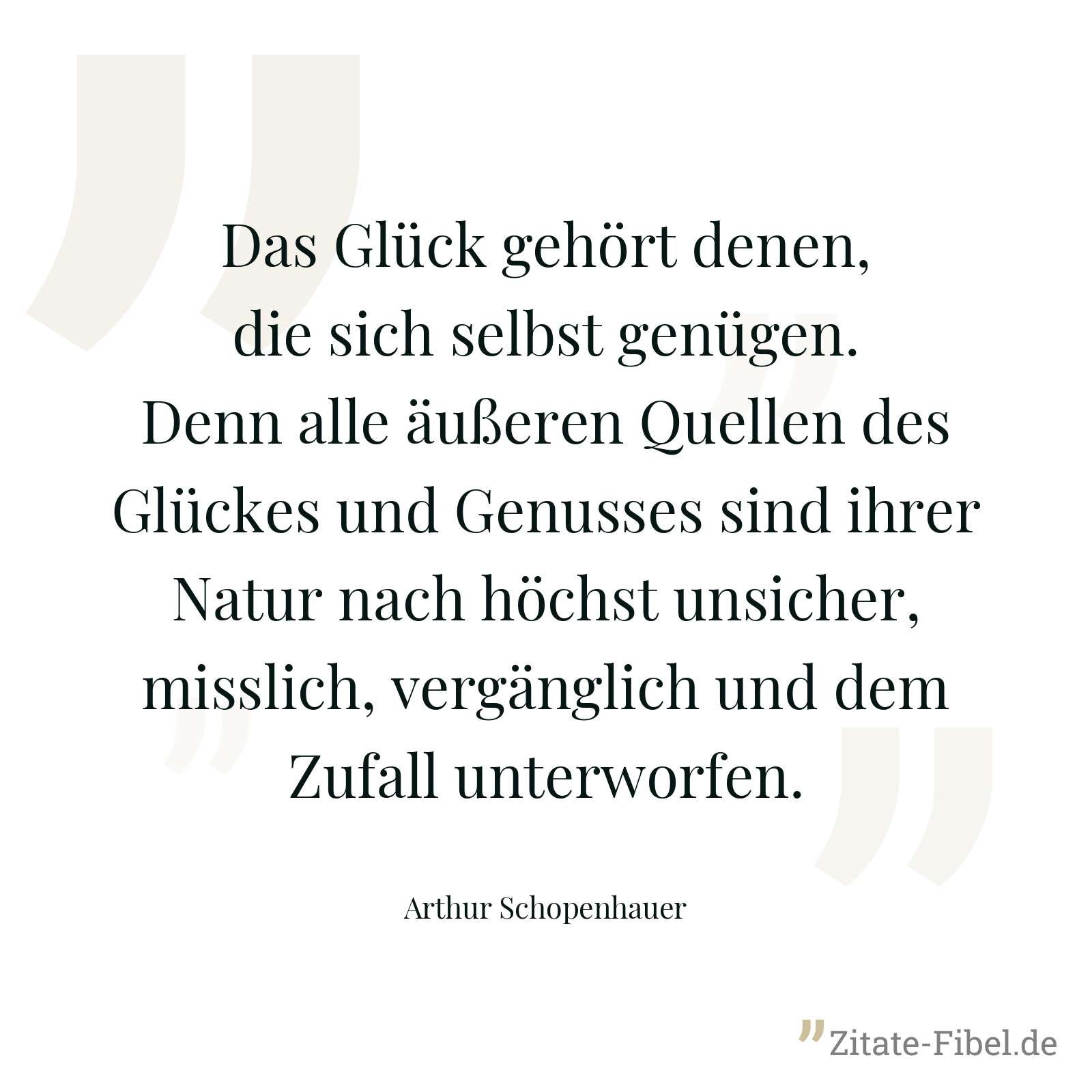 Das Glück gehört denen, die sich selbst genügen. Denn alle äußeren Quellen des Glückes und Genusses sind ihrer Natur nach höchst unsicher, misslich, vergänglich und dem Zufall unterworfen. - Arthur Schopenhauer