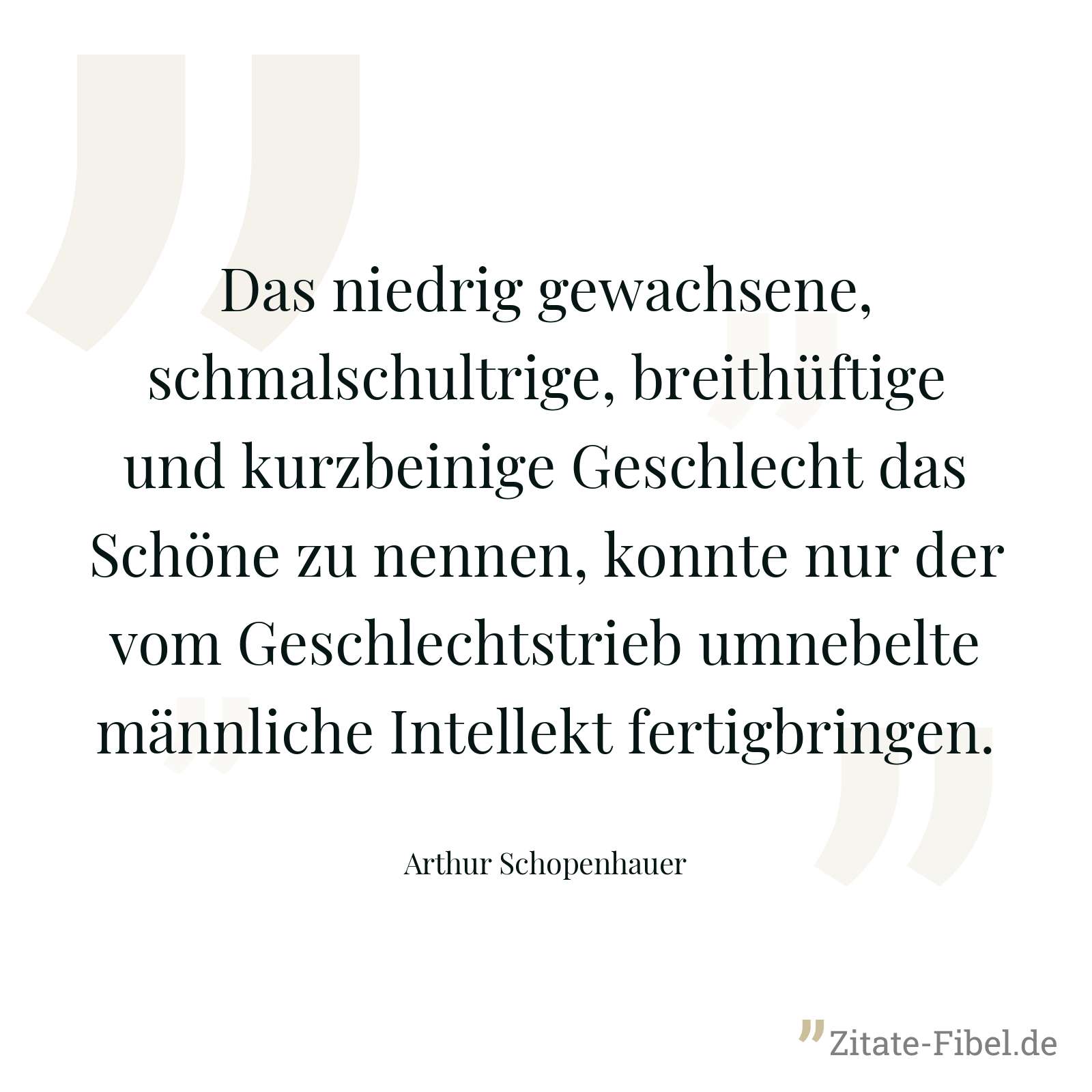 Das niedrig gewachsene, schmalschultrige, breithüftige und kurzbeinige Geschlecht das Schöne zu nennen, konnte nur der vom Geschlechtstrieb umnebelte männliche Intellekt fertigbringen. - Arthur Schopenhauer