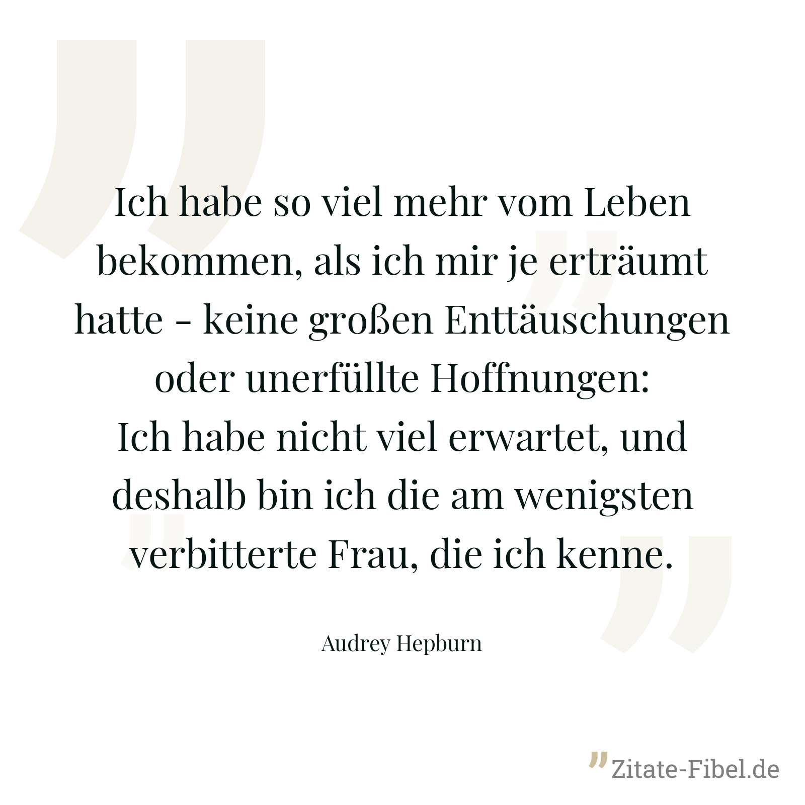 Ich habe so viel mehr vom Leben bekommen, als ich mir je erträumt hatte - keine großen Enttäuschungen oder unerfüllte Hoffnungen: Ich habe nicht viel erwartet, und deshalb bin ich die am wenigsten verbitterte Frau, die ich kenne. - Audrey Hepburn