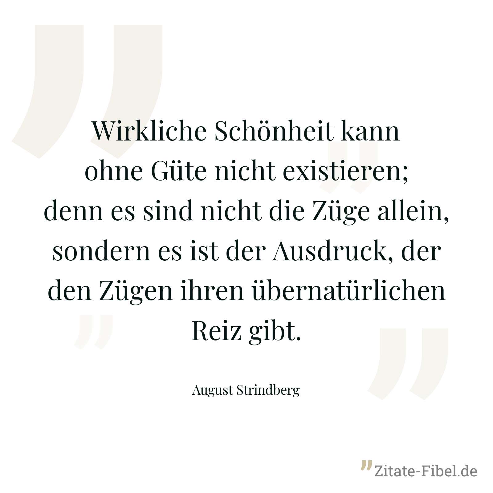 Wirkliche Schönheit kann ohne Güte nicht existieren; denn es sind nicht die Züge allein, sondern es ist der Ausdruck, der den Zügen ihren übernatürlichen Reiz gibt. - August Strindberg
