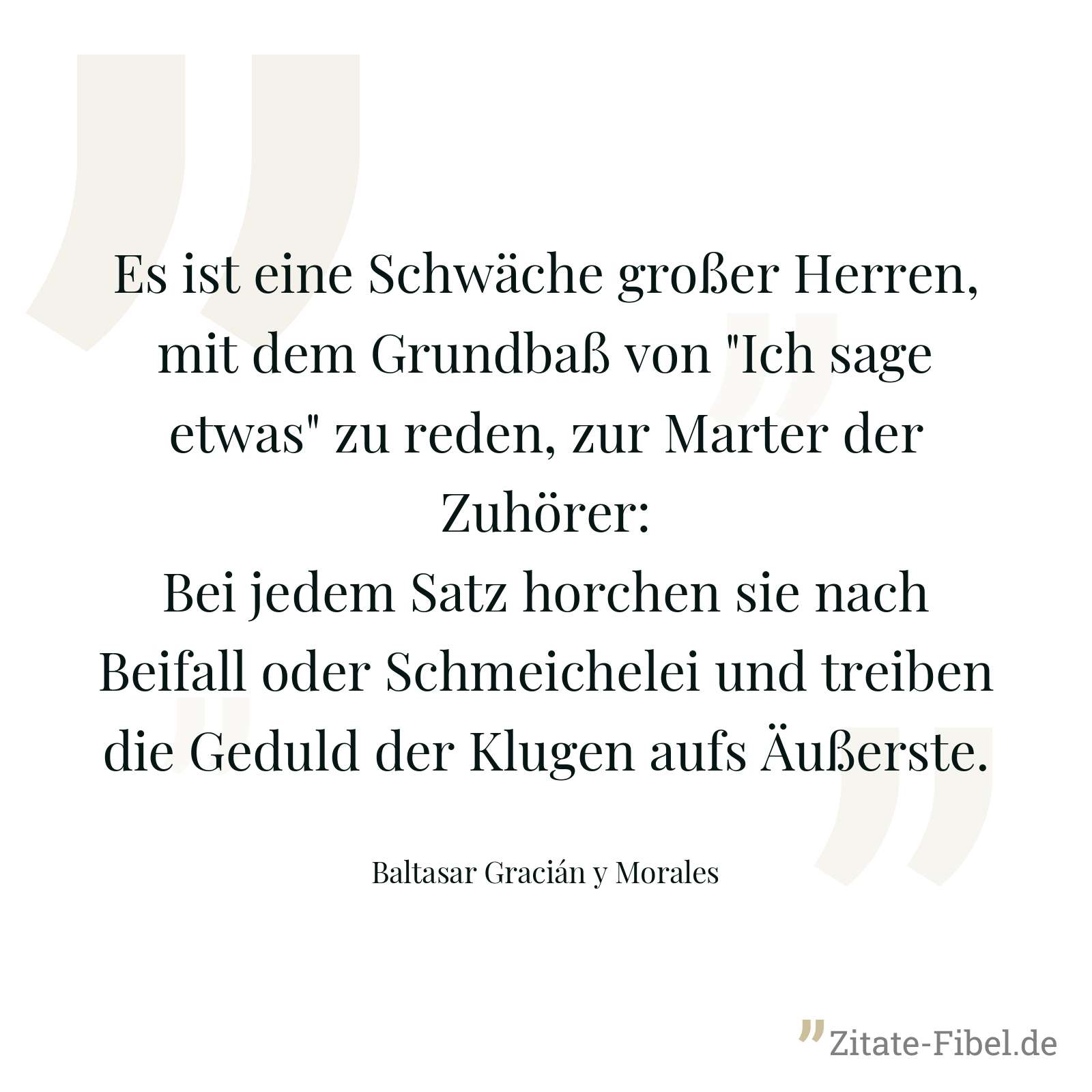 Es ist eine Schwäche großer Herren, mit dem Grundbaß von "Ich sage etwas" zu reden, zur Marter der Zuhörer: Bei jedem Satz horchen sie nach Beifall oder Schmeichelei und treiben die Geduld der Klugen aufs Äußerste. - Baltasar Gracián y Morales