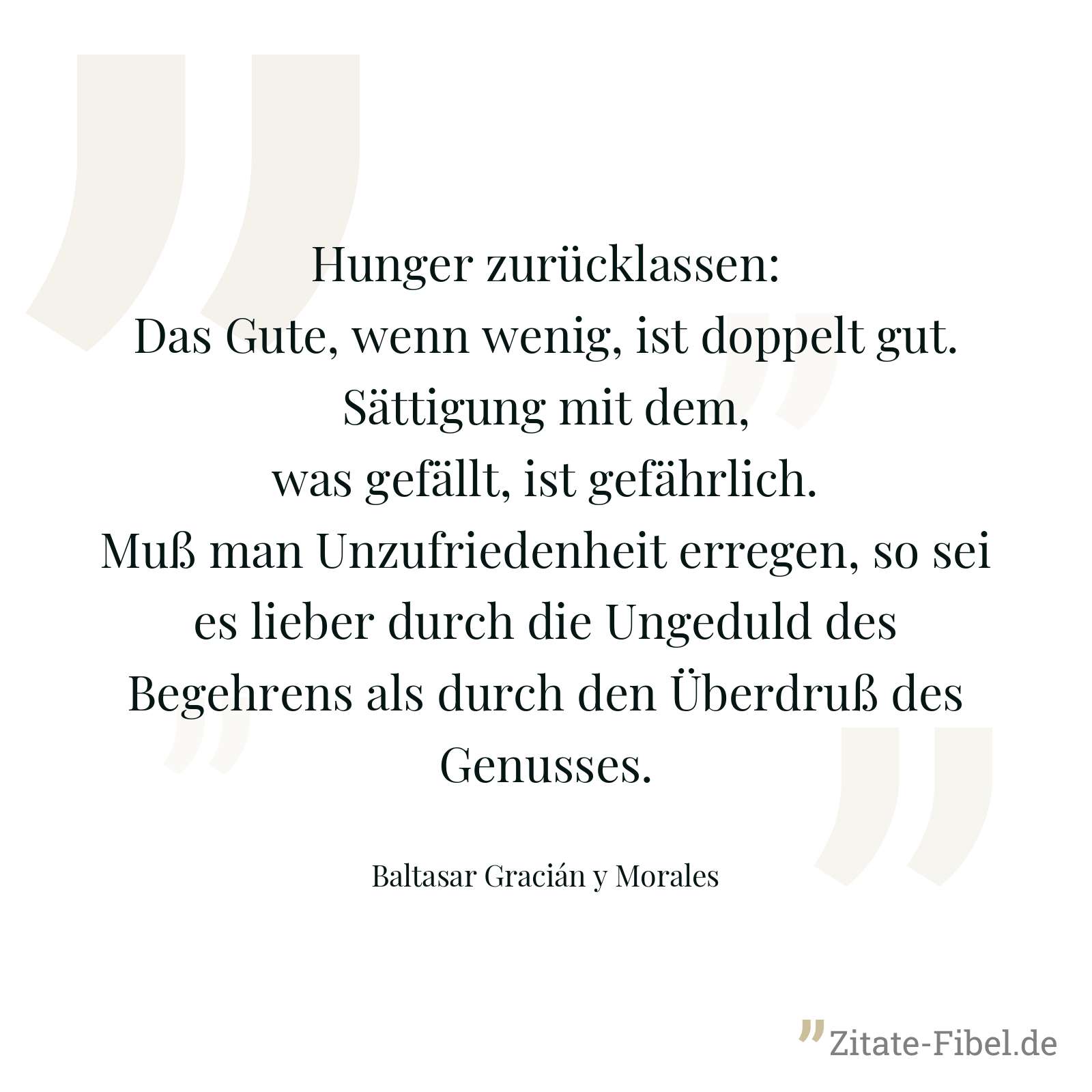 Hunger zurücklassen: Das Gute, wenn wenig, ist doppelt gut. Sättigung mit dem, was gefällt, ist gefährlich. Muß man Unzufriedenheit erregen, so sei es lieber durch die Ungeduld des Begehrens als durch den Überdruß des Genusses. - Baltasar Gracián y Morales