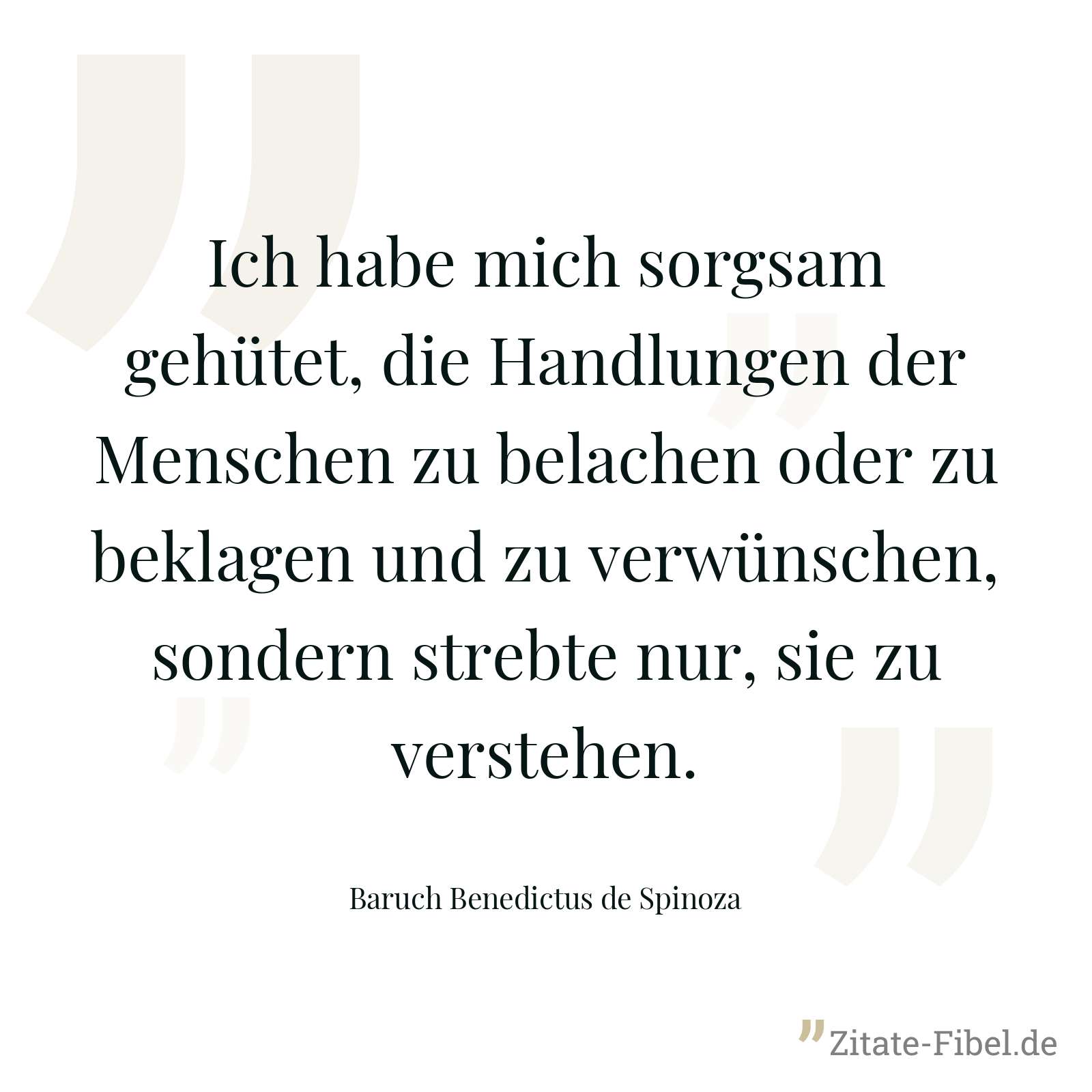 Ich habe mich sorgsam gehütet, die Handlungen der Menschen zu belachen oder zu beklagen und zu verwünschen, sondern strebte nur, sie zu verstehen. - Baruch Benedictus de Spinoza