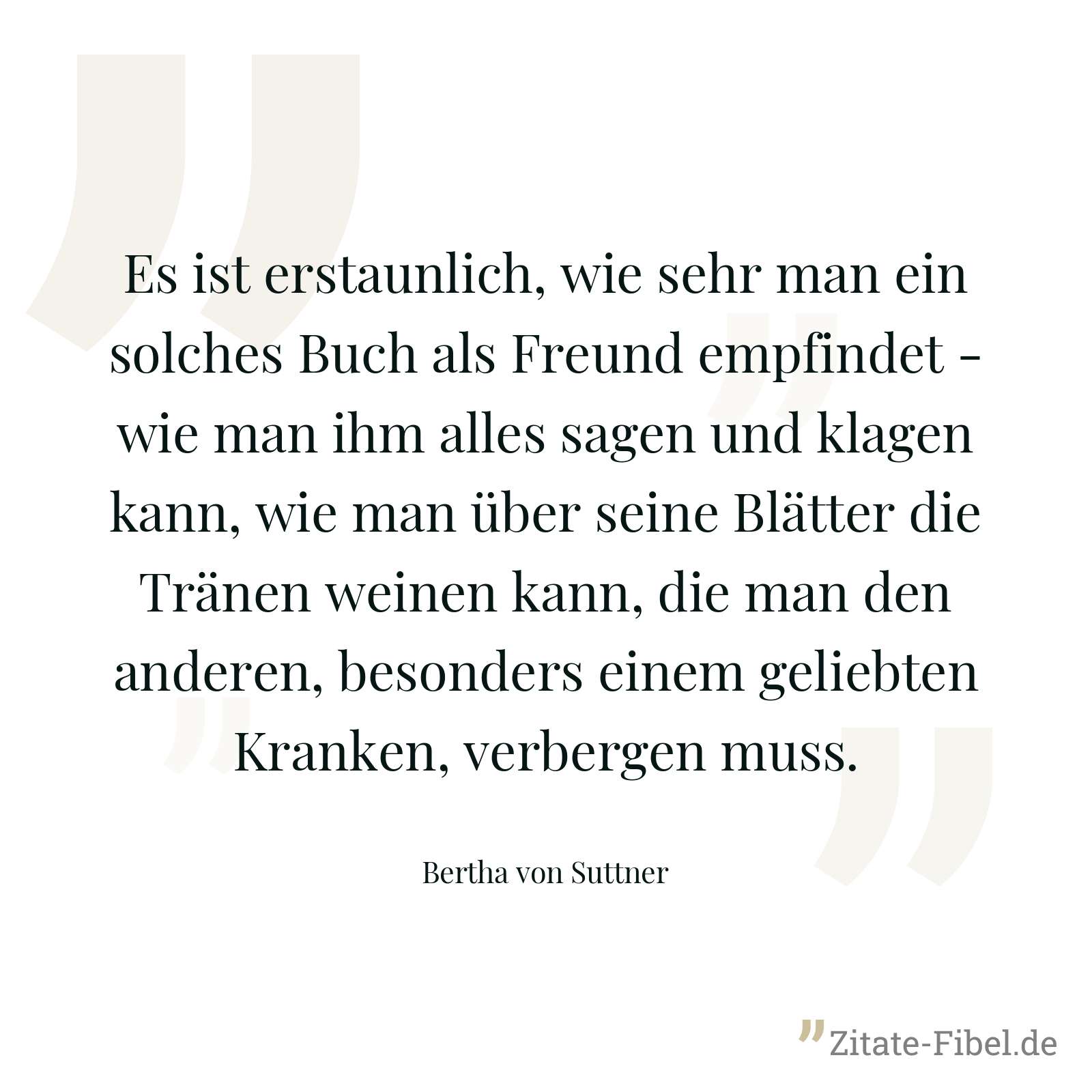 Es ist erstaunlich, wie sehr man ein solches Buch als Freund empfindet - wie man ihm alles sagen und klagen kann, wie man über seine Blätter die Tränen weinen kann, die man den anderen, besonders einem geliebten Kranken, verbergen muss. - Bertha von Suttner