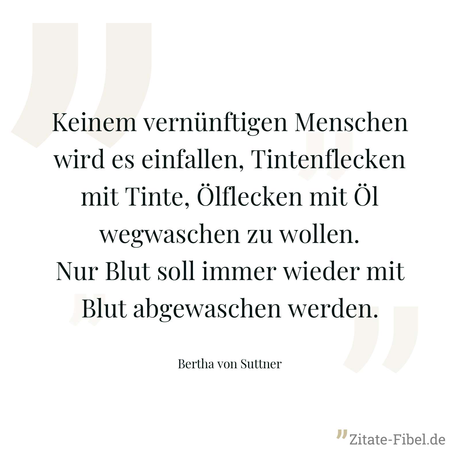 Keinem vernünftigen Menschen wird es einfallen, Tintenflecken mit Tinte, Ölflecken mit Öl wegwaschen zu wollen. Nur Blut soll immer wieder mit Blut abgewaschen werden. - Bertha von Suttner