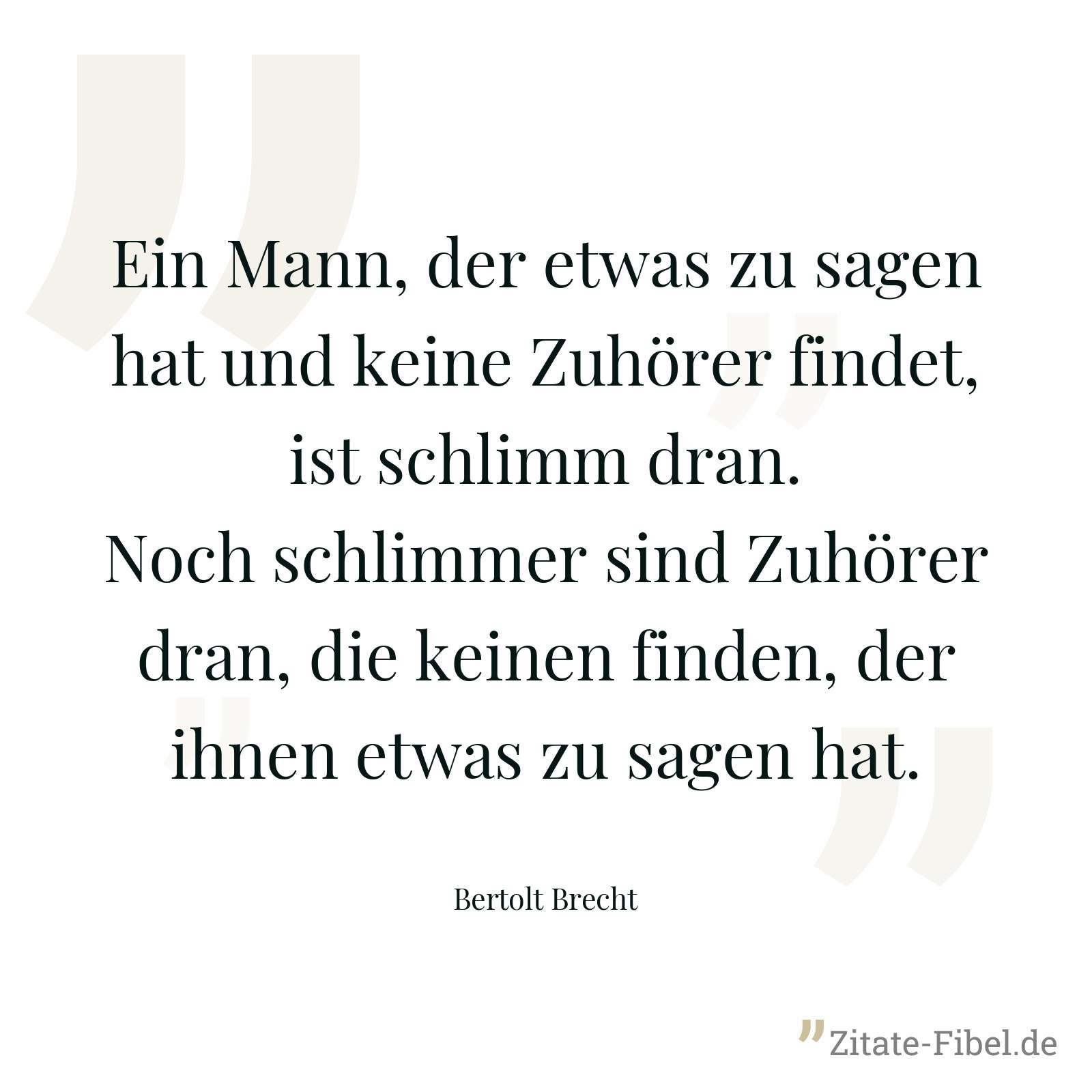Ein Mann, der etwas zu sagen hat und keine Zuhörer findet, ist schlimm dran. Noch schlimmer sind Zuhörer dran, die keinen finden, der ihnen etwas zu sagen hat. - Bertolt Brecht