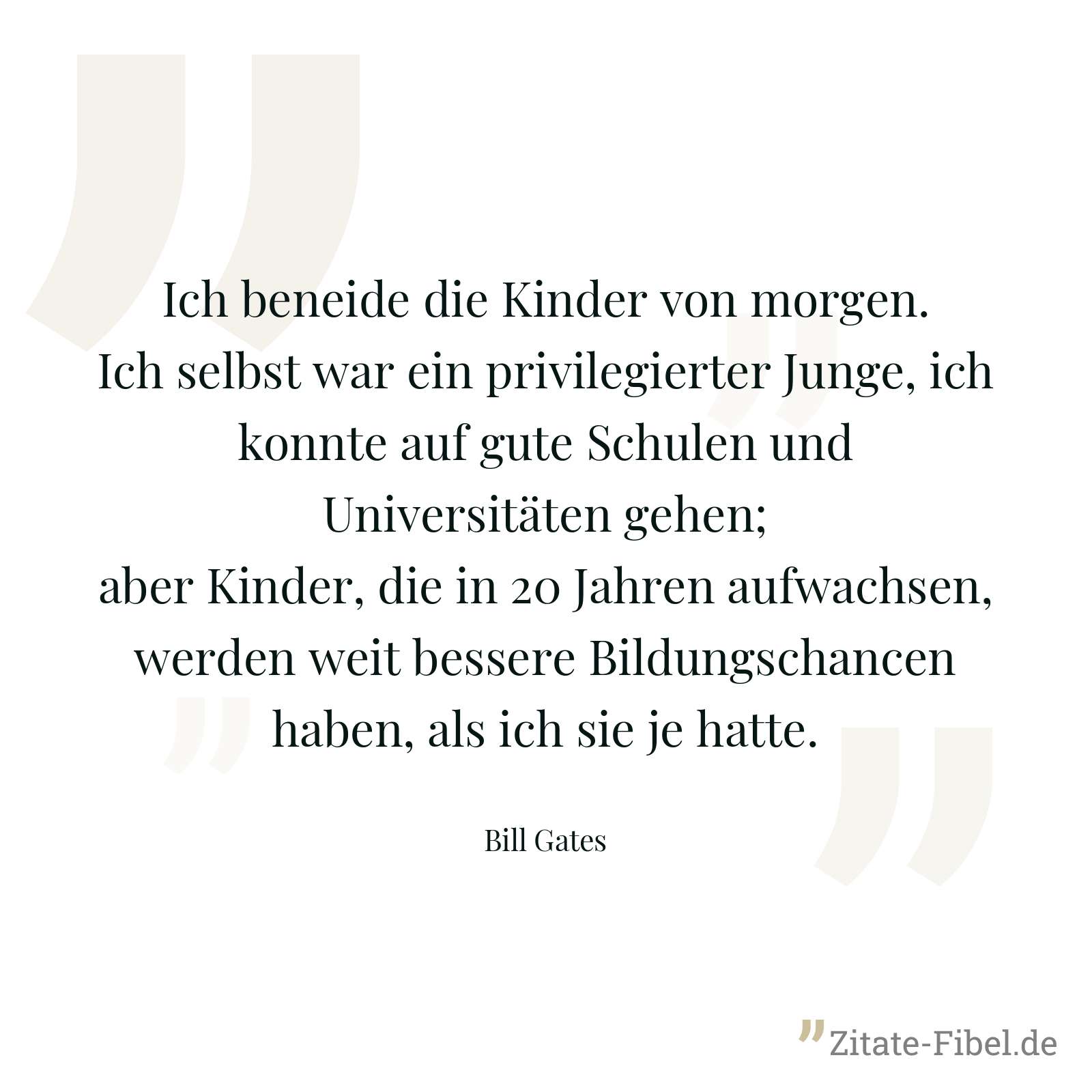 Ich beneide die Kinder von morgen. Ich selbst war ein privilegierter Junge, ich konnte auf gute Schulen und Universitäten gehen; aber Kinder, die in 20 Jahren aufwachsen, werden weit bessere Bildungschancen haben, als ich sie je hatte. - Bill Gates