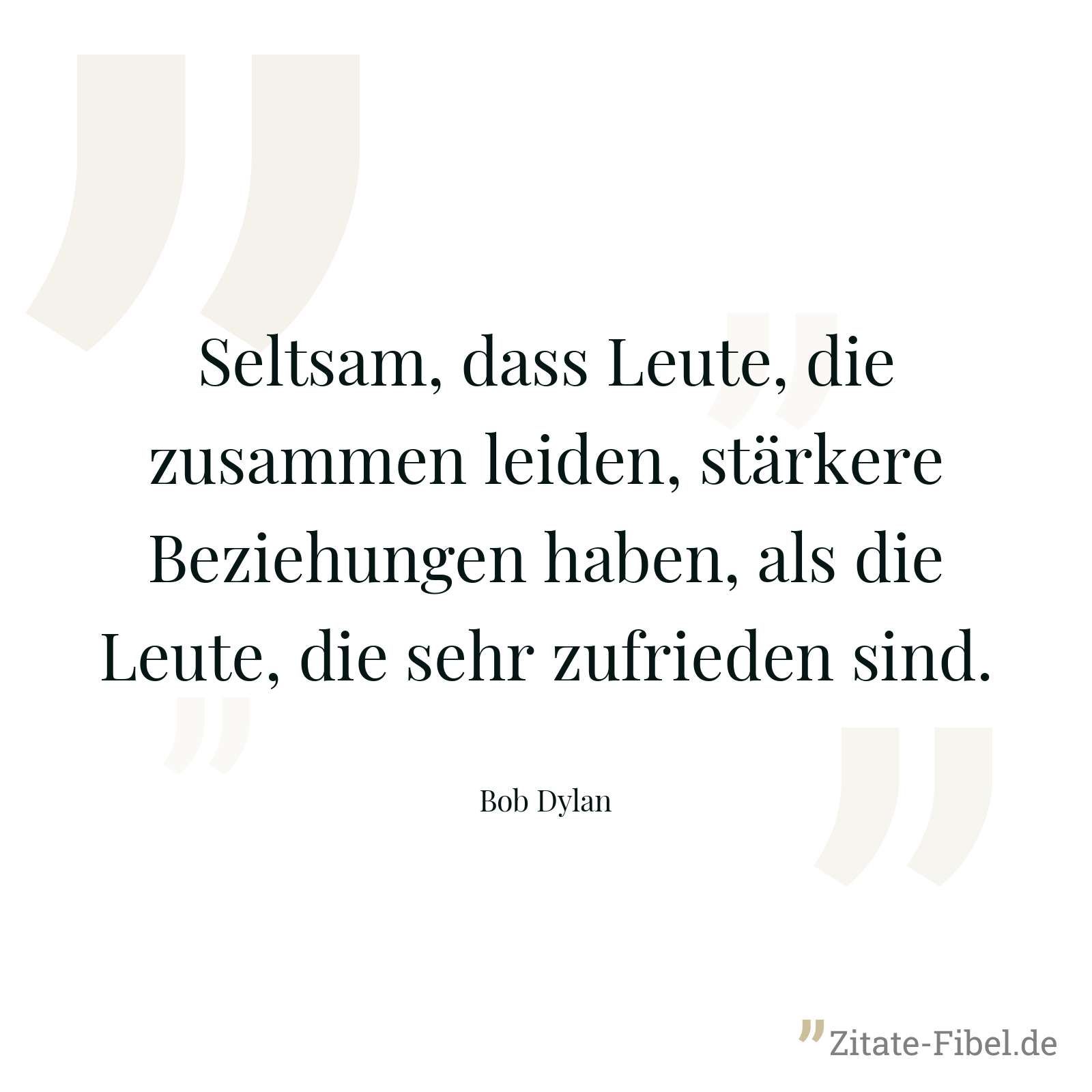 Seltsam, dass Leute, die zusammen leiden, stärkere Beziehungen haben, als die Leute, die sehr zufrieden sind. - Bob Dylan