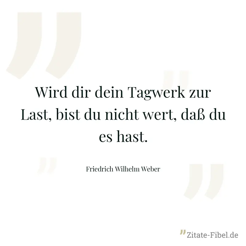 Wird dir dein Tagwerk zur Last, bist du nicht wert, daß du es hast.