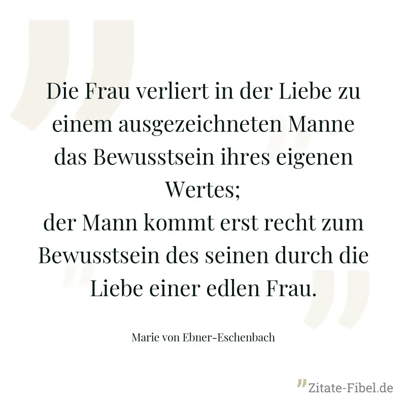Die Frau verliert in der Liebe zu einem ausgezeichneten Manne das Bewusstsein ihres eigenen Wertes; der Mann kommt erst recht zum Bewusstsein des seinen durch die Liebe einer edlen Frau. - Marie von Ebner-Eschenbach