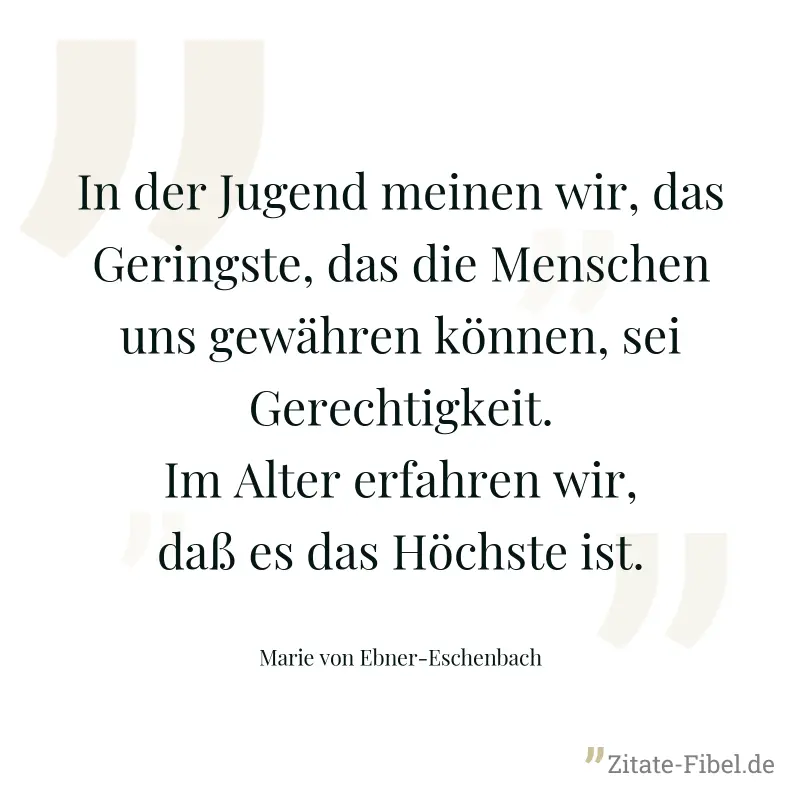 In der Jugend meinen wir, das Geringste, das die Menschen uns gewähren können, sei Gerechtigkeit. Im Alter erfahren wir, daß es das Höchste ist. - Marie von Ebner-Eschenbach