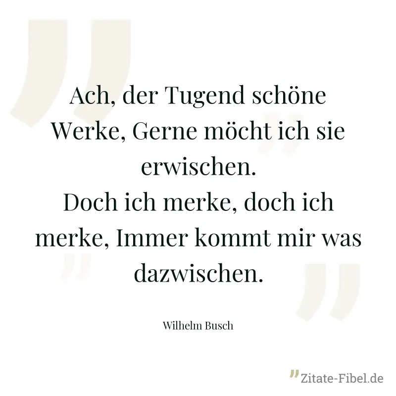 Ach, der Tugend schöne Werke, Gerne möcht ich sie erwischen. Doch ich merke, doch ich merke, Immer kommt mir was dazwischen. - Wilhelm Busch