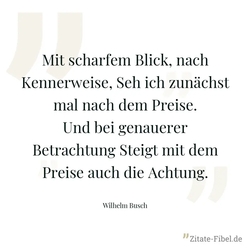 Mit scharfem Blick, nach Kennerweise, Seh ich zunächst mal nach dem Preise. Und bei genauerer Betrachtung Steigt mit dem Preise auch die Achtung. - Wilhelm Busch