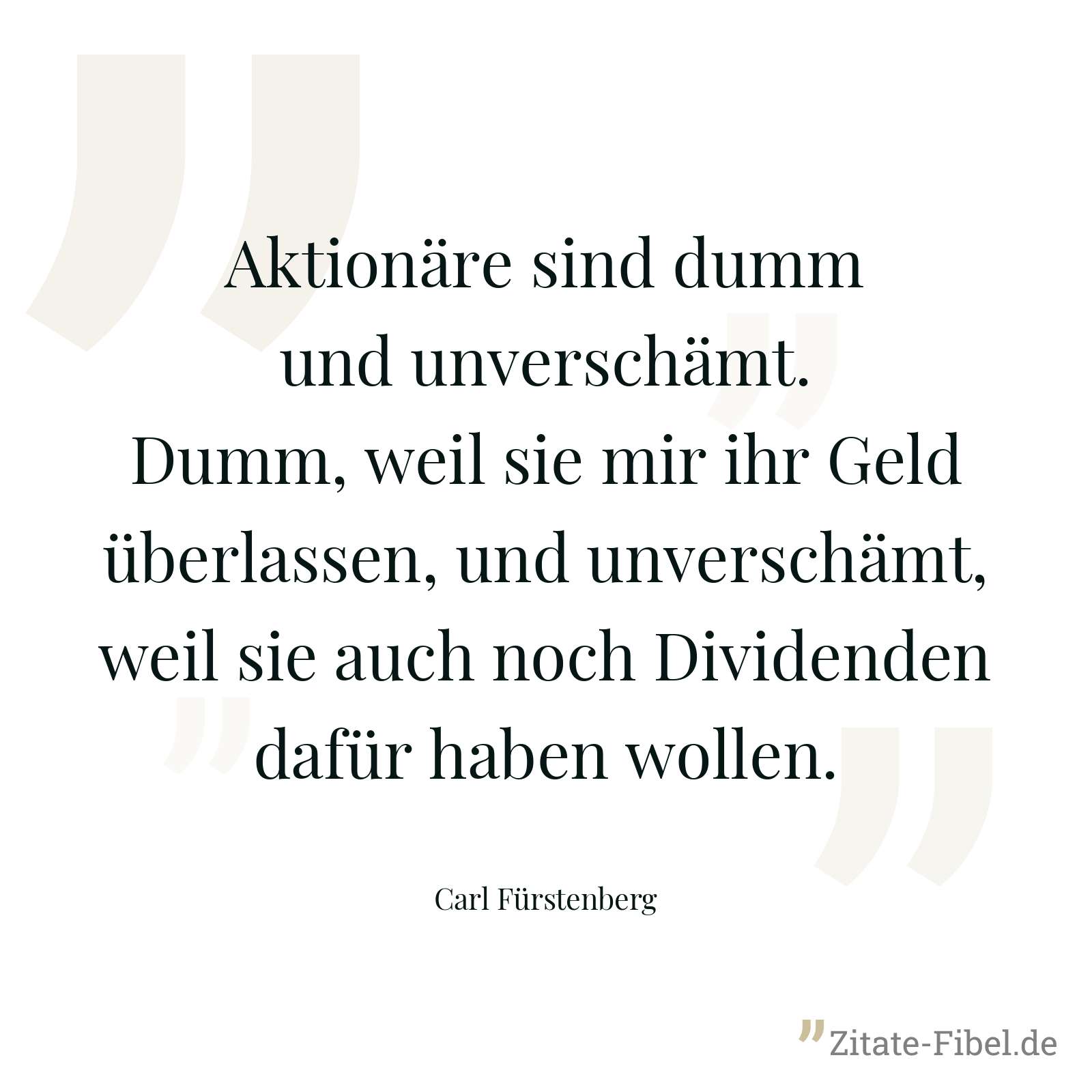 Aktionäre sind dumm und unverschämt. Dumm, weil sie mir ihr Geld überlassen, und unverschämt, weil sie auch noch Dividenden dafür haben wollen. - Carl Fürstenberg