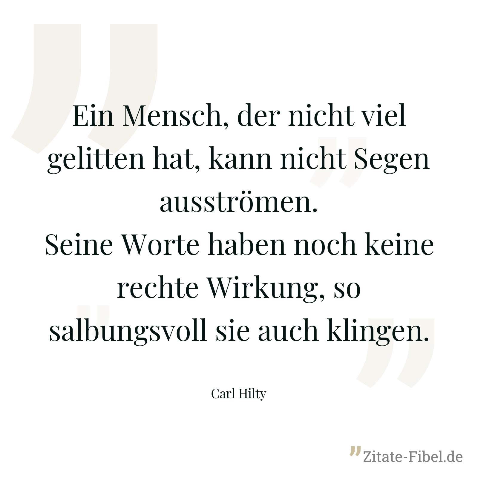 Ein Mensch, der nicht viel gelitten hat, kann nicht Segen ausströmen. Seine Worte haben noch keine rechte Wirkung, so salbungsvoll sie auch klingen. - Carl Hilty