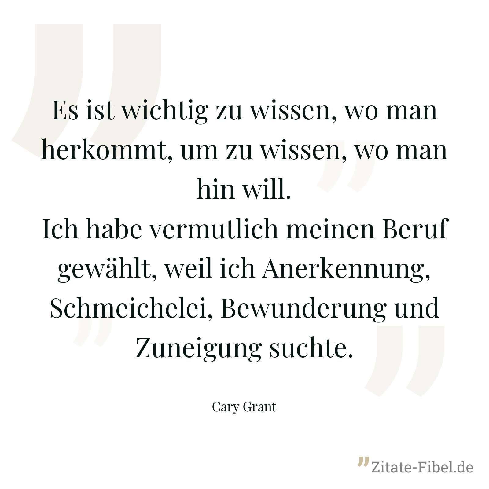 Es ist wichtig zu wissen, wo man herkommt, um zu wissen, wo man hin will. Ich habe vermutlich meinen Beruf gewählt, weil ich Anerkennung, Schmeichelei, Bewunderung und Zuneigung suchte. - Cary Grant