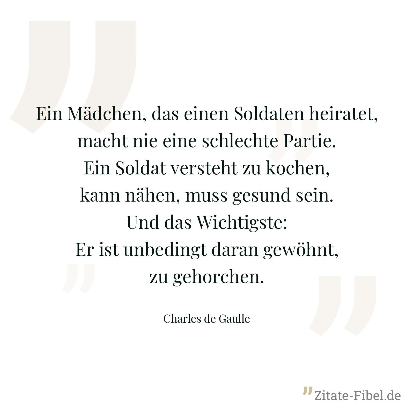 Ein Mädchen, das einen Soldaten heiratet, macht nie eine schlechte Partie. Ein Soldat versteht zu kochen, kann nähen, muss gesund sein. Und das Wichtigste: Er ist unbedingt daran gewöhnt, zu gehorchen. - Charles de Gaulle