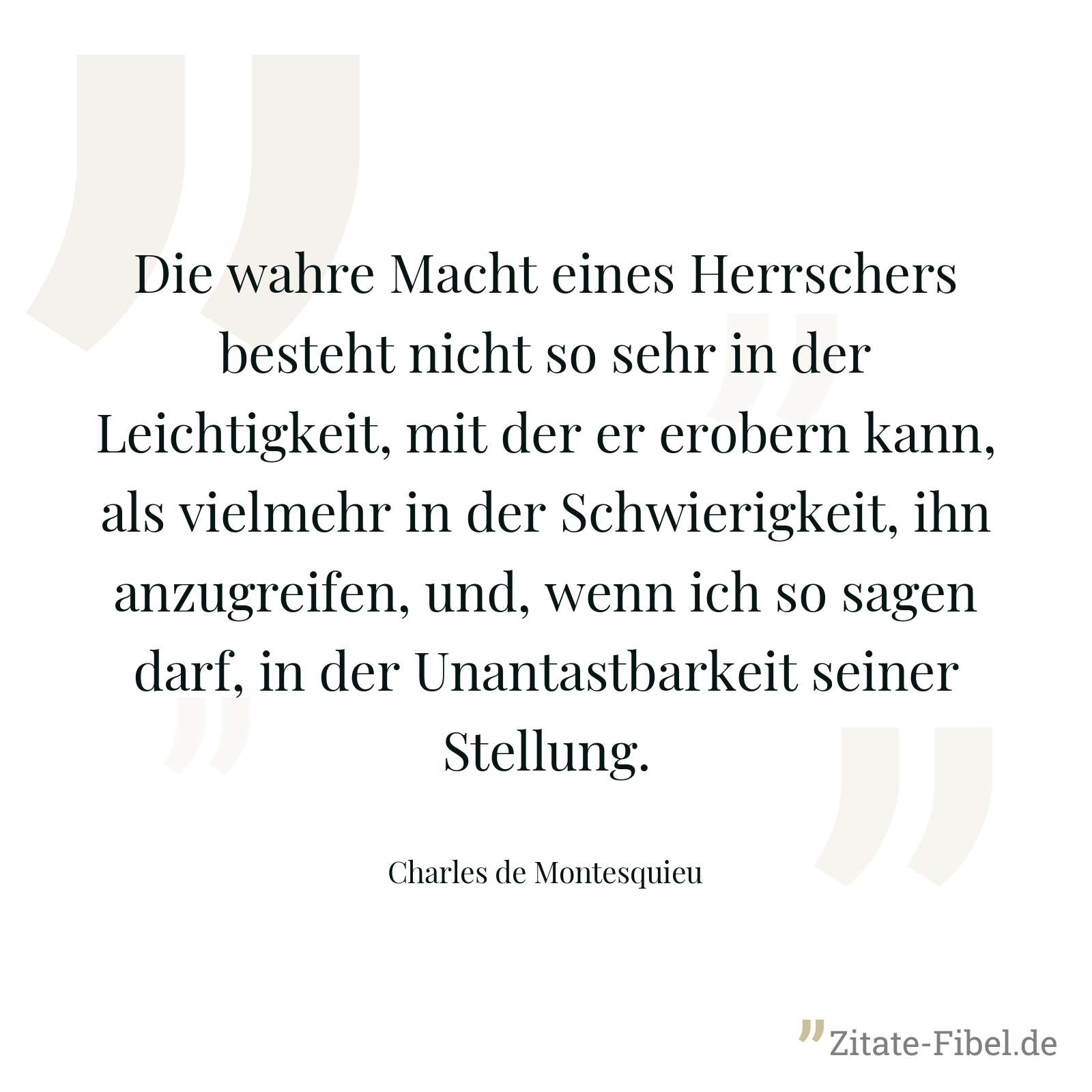 Die wahre Macht eines Herrschers besteht nicht so sehr in der Leichtigkeit, mit der er erobern kann, als vielmehr in der Schwierigkeit, ihn anzugreifen, und, wenn ich so sagen darf, in der Unantastbarkeit seiner Stellung. - Charles de Montesquieu