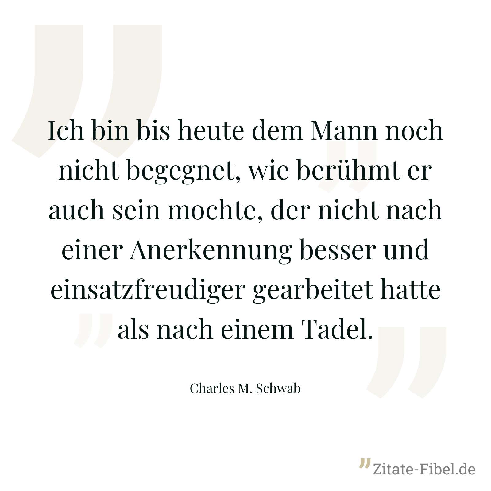 Ich bin bis heute dem Mann noch nicht begegnet, wie berühmt er auch sein mochte, der nicht nach einer Anerkennung besser und einsatzfreudiger gearbeitet hatte als nach einem Tadel. - Charles M. Schwab