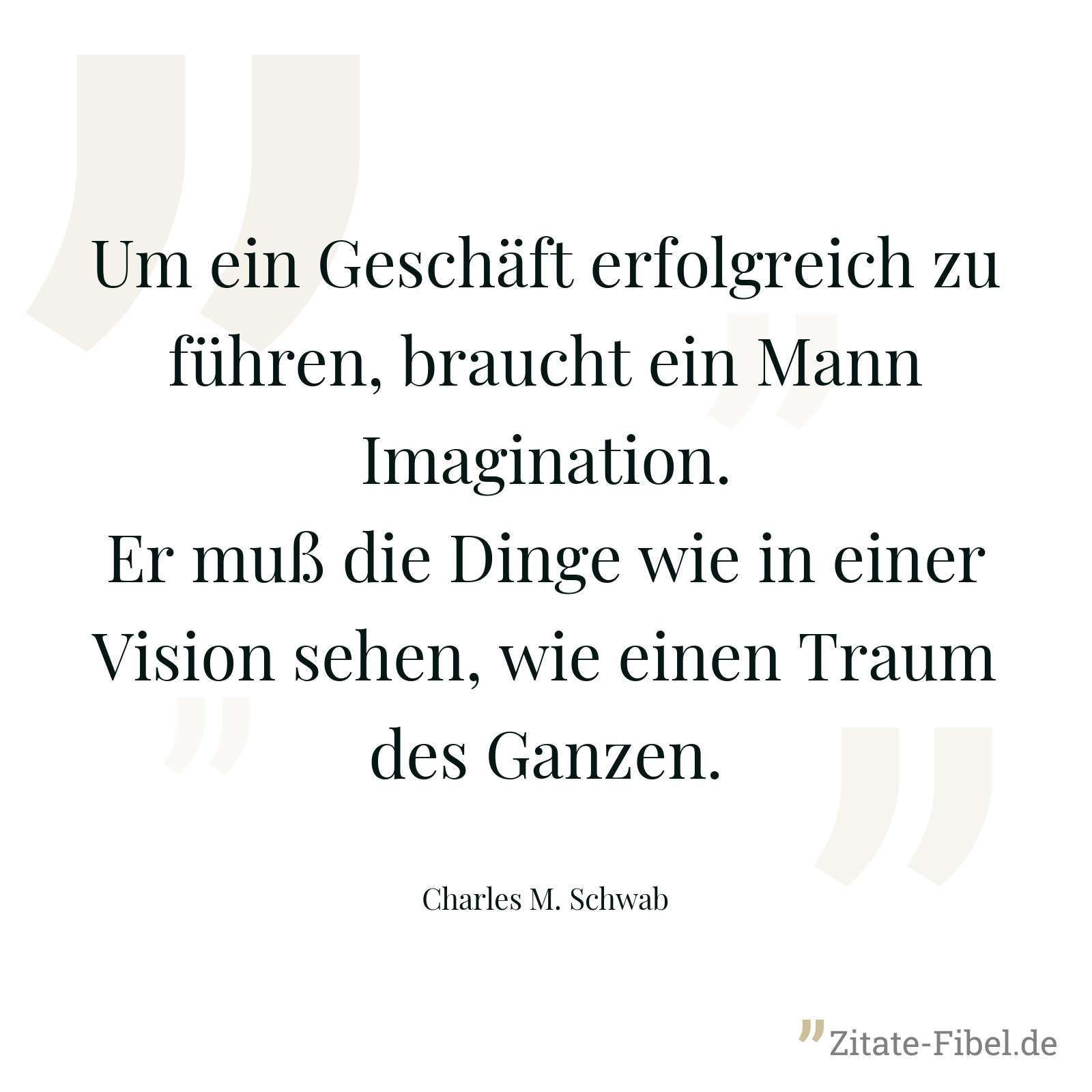 Um ein Geschäft erfolgreich zu führen, braucht ein Mann Imagination. Er muß die Dinge wie in einer Vision sehen, wie einen Traum des Ganzen. - Charles M. Schwab