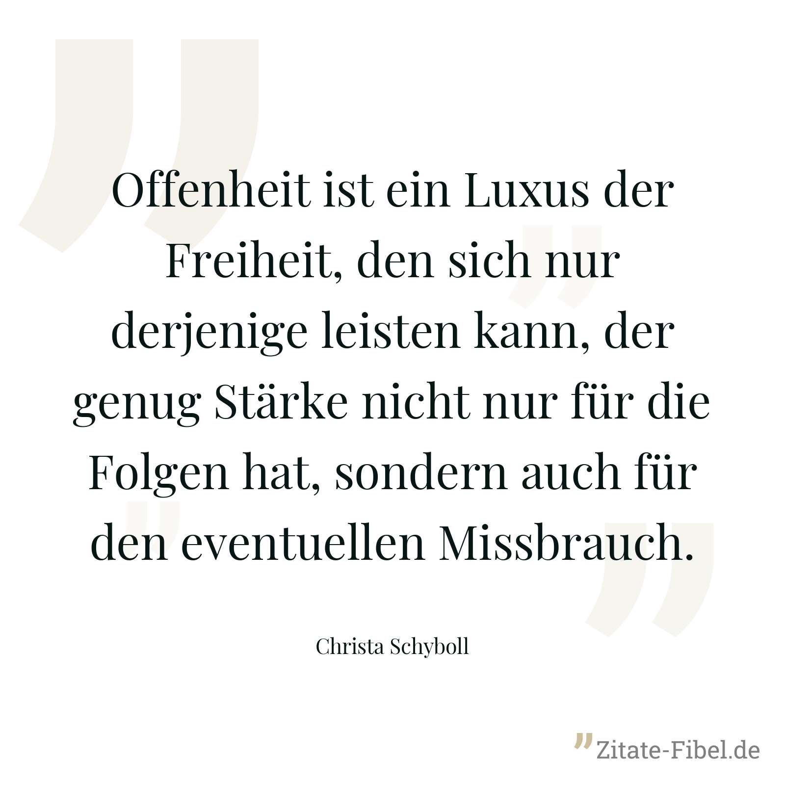 Offenheit ist ein Luxus der Freiheit, den sich nur derjenige leisten kann, der genug Stärke nicht nur für die Folgen hat, sondern auch für den eventuellen Missbrauch. - Christa Schyboll