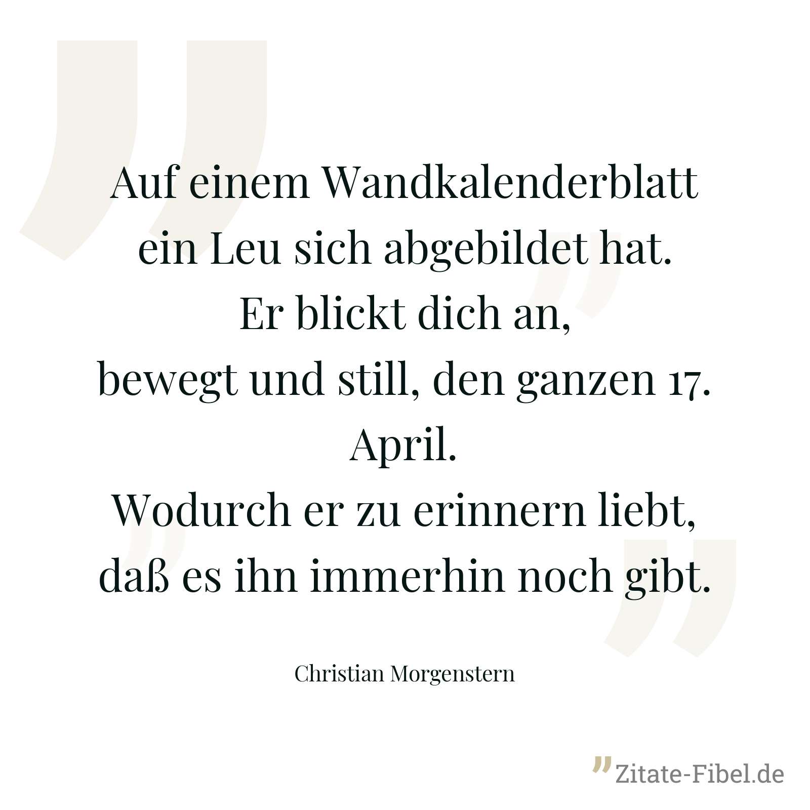 Auf einem Wandkalenderblatt ein Leu sich abgebildet hat. Er blickt dich an, bewegt und still, den ganzen 17. April. Wodurch er zu erinnern liebt, daß es ihn immerhin noch gibt. - Christian Morgenstern