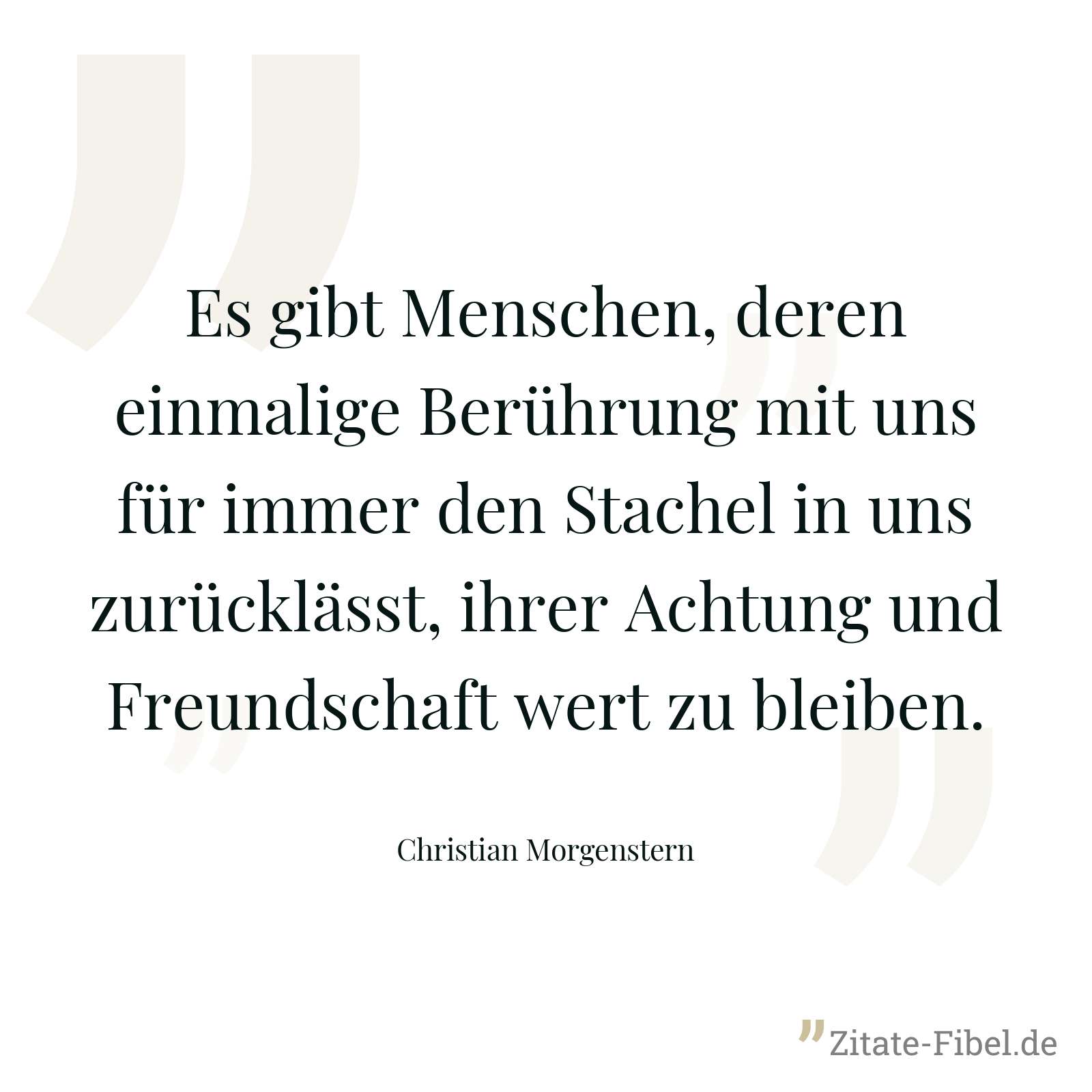 Es gibt Menschen, deren einmalige Berührung mit uns für immer den Stachel in uns zurücklässt, ihrer Achtung und Freundschaft wert zu bleiben. - Christian Morgenstern