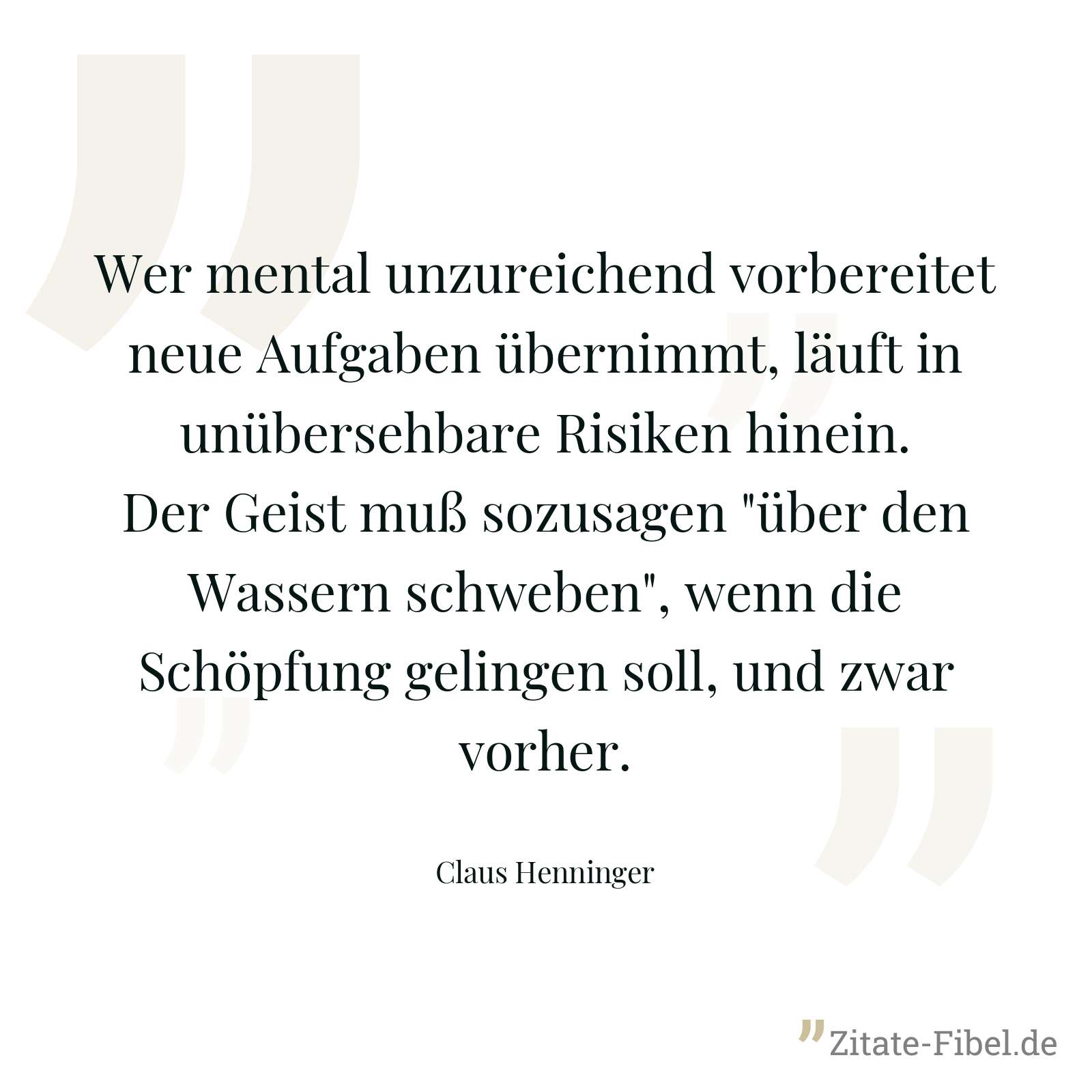 Wer mental unzureichend vorbereitet neue Aufgaben übernimmt, läuft in unübersehbare Risiken hinein. Der Geist muß sozusagen "über den Wassern schweben", wenn die Schöpfung gelingen soll, und zwar vorher. - Claus Henninger