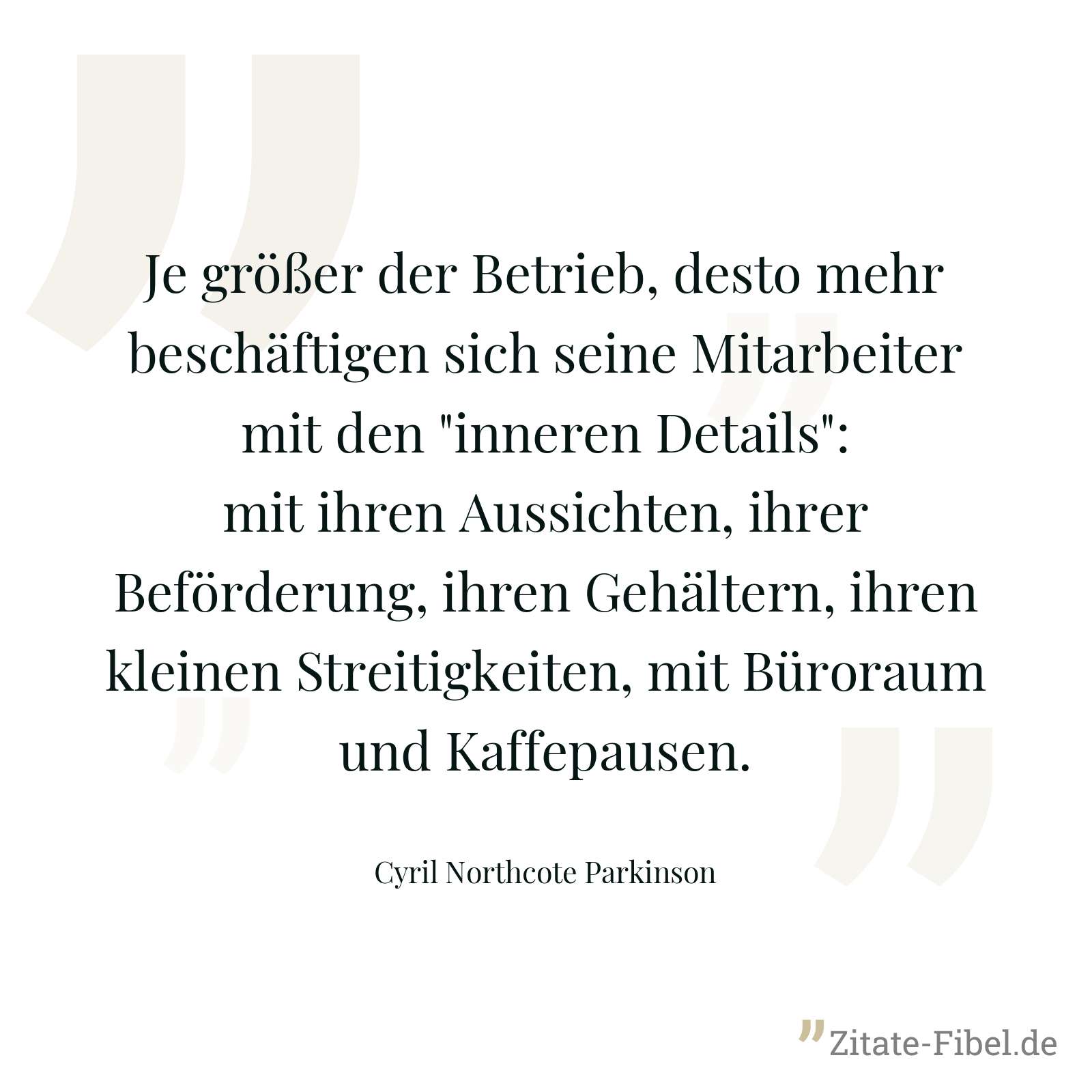 Je größer der Betrieb, desto mehr beschäftigen sich seine Mitarbeiter mit den "inneren Details": mit ihren Aussichten, ihrer Beförderung, ihren Gehältern, ihren kleinen Streitigkeiten, mit Büroraum und Kaffepausen. - Cyril Northcote Parkinson